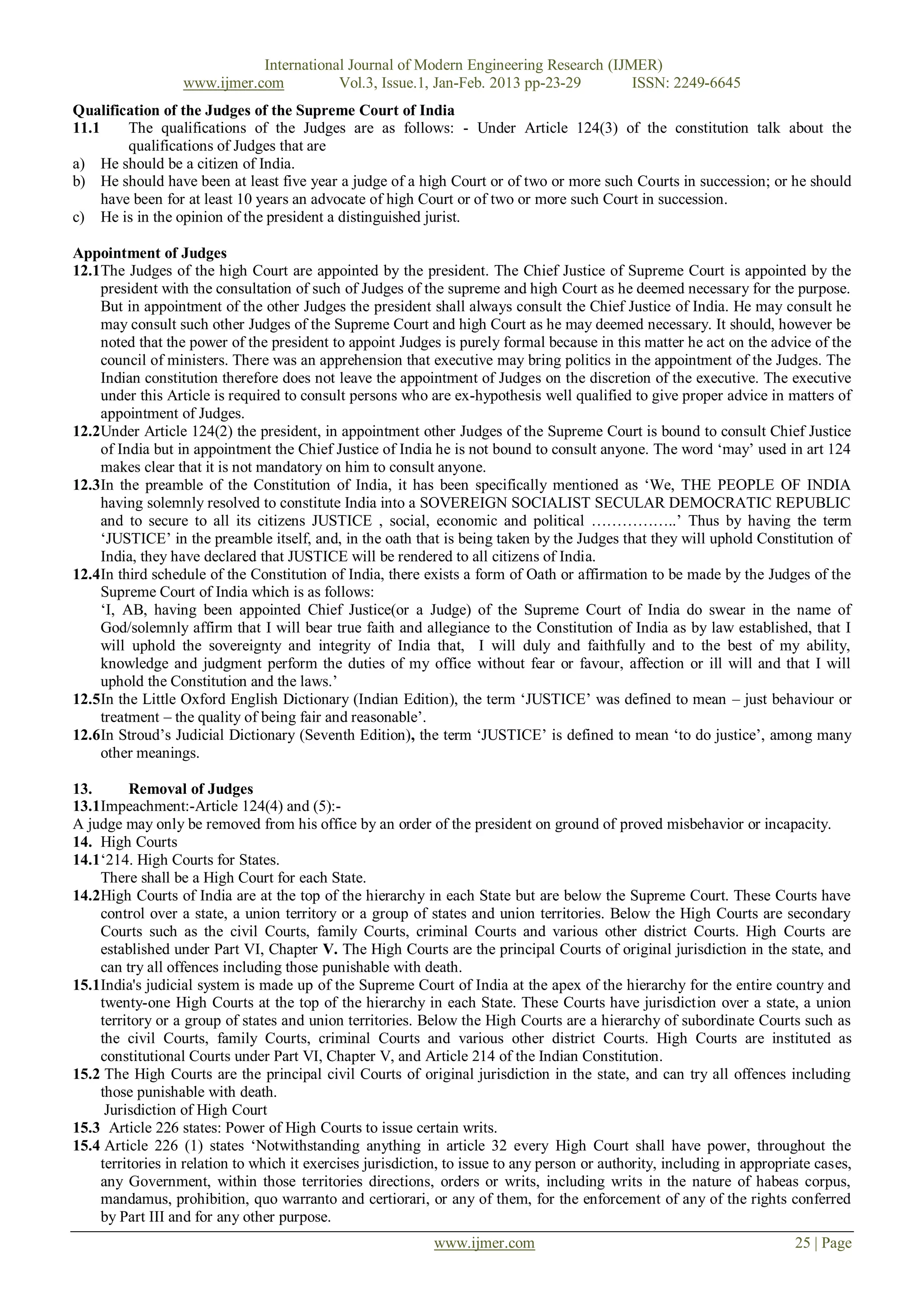 International Journal of Modern Engineering Research (IJMER)
                  www.ijmer.com          Vol.3, Issue.1, Jan-Feb. 2013 pp-23-29       ISSN: 2249-6645
Qualification of the Judges of the Supreme Court of India
11.1     The qualifications of the Judges are as follows: - Under Article 124(3) of the constitution talk about the
         qualifications of Judges that are
a) He should be a citizen of India.
b) He should have been at least five year a judge of a high Court or of two or more such Courts in succession; or he should
     have been for at least 10 years an advocate of high Court or of two or more such Court in succession.
c) He is in the opinion of the president a distinguished jurist.

Appointment of Judges
12.1The Judges of the high Court are appointed by the president. The Chief Justice of Supreme Court is appointed by the
    president with the consultation of such of Judges of the supreme and high Court as he deemed necessary for the purpose.
    But in appointment of the other Judges the president shall always consult the Chief Justice of India. He may consult he
    may consult such other Judges of the Supreme Court and high Court as he may deemed necessary. It should, however be
    noted that the power of the president to appoint Judges is purely formal because in this matter he act on the advice of the
    council of ministers. There was an apprehension that executive may bring politics in the appointment of the Judges. The
    Indian constitution therefore does not leave the appointment of Judges on the discretion of the executive. The executive
    under this Article is required to consult persons who are ex-hypothesis well qualified to give proper advice in matters of
    appointment of Judges.
12.2Under Article 124(2) the president, in appointment other Judges of the Supreme Court is bound to consult Chief Justice
    of India but in appointment the Chief Justice of India he is not bound to consult anyone. The word ‗may‘ used in art 124
    makes clear that it is not mandatory on him to consult anyone.
12.3In the preamble of the Constitution of India, it has been specifically mentioned as ‗We, THE PEOPLE OF INDIA
    having solemnly resolved to constitute India into a SOVEREIGN SOCIALIST SECULAR DEMOCRATIC REPUBLIC
    and to secure to all its citizens JUSTICE , social, economic and political ……………..‘ Thus by having the term
    ‗JUSTICE‘ in the preamble itself, and, in the oath that is being taken by the Judges that they will uphold Constitution of
    India, they have declared that JUSTICE will be rendered to all citizens of India.
12.4In third schedule of the Constitution of India, there exists a form of Oath or affirmation to be made by the Judges of the
    Supreme Court of India which is as follows:
    ‗I, AB, having been appointed Chief Justice(or a Judge) of the Supreme Court of India do swear in the name of
    God/solemnly affirm that I will bear true faith and allegiance to the Constitution of India as by law established, that I
    will uphold the sovereignty and integrity of India that, I will duly and faithfully and to the best of my ability,
    knowledge and judgment perform the duties of my office without fear or favour, affection or ill will and that I will
    uphold the Constitution and the laws.‘
12.5In the Little Oxford English Dictionary (Indian Edition), the term ‗JUSTICE‘ was defined to mean – just behaviour or
    treatment – the quality of being fair and reasonable‘.
12.6In Stroud‘s Judicial Dictionary (Seventh Edition), the term ‗JUSTICE‘ is defined to mean ‗to do justice‘, among many
    other meanings.

13.      Removal of Judges
13.1Impeachment:-Article 124(4) and (5):-
A judge may only be removed from his office by an order of the president on ground of proved misbehavior or incapacity.
14. High Courts
14.1‗214. High Courts for States.
    There shall be a High Court for each State.
14.2High Courts of India are at the top of the hierarchy in each State but are below the Supreme Court. These Courts have
    control over a state, a union territory or a group of states and union territories. Below the High Courts are secondary
    Courts such as the civil Courts, family Courts, criminal Courts and various other district Courts. High Courts are
    established under Part VI, Chapter V. The High Courts are the principal Courts of original jurisdiction in the state, and
    can try all offences including those punishable with death.
15.1India's judicial system is made up of the Supreme Court of India at the apex of the hierarchy for the entire country and
    twenty-one High Courts at the top of the hierarchy in each State. These Courts have jurisdiction over a state, a union
    territory or a group of states and union territories. Below the High Courts are a hierarchy of subordinate Courts such as
    the civil Courts, family Courts, criminal Courts and various other district Courts. High Courts are instituted as
    constitutional Courts under Part VI, Chapter V, and Article 214 of the Indian Constitution.
15.2 The High Courts are the principal civil Courts of original jurisdiction in the state, and can try all offences including
    those punishable with death.
     Jurisdiction of High Court
15.3 Article 226 states: Power of High Courts to issue certain writs.
15.4 Article 226 (1) states ‗Notwithstanding anything in article 32 every High Court shall have power, throughout the
    territories in relation to which it exercises jurisdiction, to issue to any person or authority, including in appropriate cases,
    any Government, within those territories directions, orders or writs, including writs in the nature of habeas corpus,
    mandamus, prohibition, quo warranto and certiorari, or any of them, for the enforcement of any of the rights conferred
    by Part III and for any other purpose.
                                                             www.ijmer.com                                                25 | Page
 