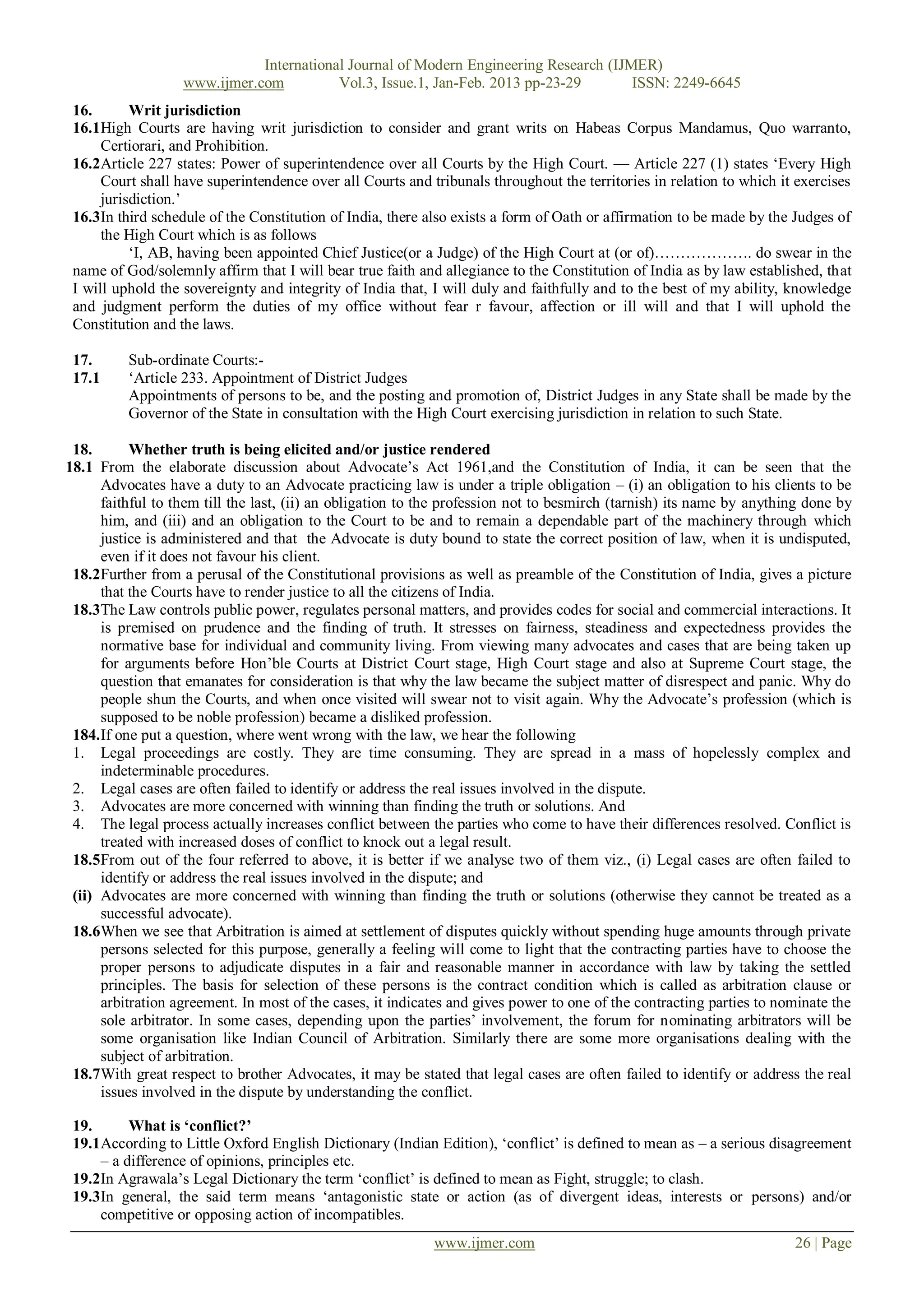 International Journal of Modern Engineering Research (IJMER)
                   www.ijmer.com          Vol.3, Issue.1, Jan-Feb. 2013 pp-23-29       ISSN: 2249-6645
 16.       Writ jurisdiction
 16.1High Courts are having writ jurisdiction to consider and grant writs on Habeas Corpus Mandamus, Quo warranto,
      Certiorari, and Prohibition.
 16.2Article 227 states: Power of superintendence over all Courts by the High Court. — Article 227 (1) states ‗Every High
      Court shall have superintendence over all Courts and tribunals throughout the territories in relation to which it exercises
      jurisdiction.‘
 16.3In third schedule of the Constitution of India, there also exists a form of Oath or affirmation to be made by the Judges of
      the High Court which is as follows
           ‗I, AB, having been appointed Chief Justice(or a Judge) of the High Court at (or of)………………. do swear in the
 name of God/solemnly affirm that I will bear true faith and allegiance to the Constitution of India as by law established, that
 I will uphold the sovereignty and integrity of India that, I will duly and faithfully and to the best of my ability, knowledge
 and judgment perform the duties of my office without fear r favour, affection or ill will and that I will uphold the
 Constitution and the laws.

 17.      Sub-ordinate Courts:-
 17.1     ‗Article 233. Appointment of District Judges
          Appointments of persons to be, and the posting and promotion of, District Judges in any State shall be made by the
          Governor of the State in consultation with the High Court exercising jurisdiction in relation to such State.

 18.       Whether truth is being elicited and/or justice rendered
18.1 From the elaborate discussion about Advocate‘s Act 1961,and the Constitution of India, it can be seen that the
      Advocates have a duty to an Advocate practicing law is under a triple obligation – (i) an obligation to his clients to be
      faithful to them till the last, (ii) an obligation to the profession not to besmirch (tarnish) its name by anything done by
      him, and (iii) and an obligation to the Court to be and to remain a dependable part of the machinery through which
      justice is administered and that the Advocate is duty bound to state the correct position of law, when it is undisputed,
      even if it does not favour his client.
 18.2Further from a perusal of the Constitutional provisions as well as preamble of the Constitution of India, gives a picture
      that the Courts have to render justice to all the citizens of India.
 18.3The Law controls public power, regulates personal matters, and provides codes for social and commercial interactions. It
      is premised on prudence and the finding of truth. It stresses on fairness, steadiness and expectedness provides the
      normative base for individual and community living. From viewing many advocates and cases that are being taken up
      for arguments before Hon‘ble Courts at District Court stage, High Court stage and also at Supreme Court stage, the
      question that emanates for consideration is that why the law became the subject matter of disrespect and panic. Why do
      people shun the Courts, and when once visited will swear not to visit again. Why the Advocate‘s profession (which is
      supposed to be noble profession) became a disliked profession.
 184. If one put a question, where went wrong with the law, we hear the following
 1. Legal proceedings are costly. They are time consuming. They are spread in a mass of hopelessly complex and
      indeterminable procedures.
 2. Legal cases are often failed to identify or address the real issues involved in the dispute.
 3. Advocates are more concerned with winning than finding the truth or solutions. And
 4. The legal process actually increases conflict between the parties who come to have their differences resolved. Conflict is
      treated with increased doses of conflict to knock out a legal result.
 18.5From out of the four referred to above, it is better if we analyse two of them viz., (i) Legal cases are often failed to
      identify or address the real issues involved in the dispute; and
 (ii) Advocates are more concerned with winning than finding the truth or solutions (otherwise they cannot be treated as a
      successful advocate).
 18.6When we see that Arbitration is aimed at settlement of disputes quickly without spending huge amounts through private
      persons selected for this purpose, generally a feeling will come to light that the contracting parties have to choose the
      proper persons to adjudicate disputes in a fair and reasonable manner in accordance with law by taking the settled
      principles. The basis for selection of these persons is the contract condition which is called as arbitration clause or
      arbitration agreement. In most of the cases, it indicates and gives power to one of the contracting parties to nominate the
      sole arbitrator. In some cases, depending upon the parties‘ involvement, the forum for nominating arbitrators will be
      some organisation like Indian Council of Arbitration. Similarly there are some more organisations dealing with the
      subject of arbitration.
 18.7With great respect to brother Advocates, it may be stated that legal cases are often failed to identify or address the real
      issues involved in the dispute by understanding the conflict.

 19.      What is „conflict?‟
 19.1According to Little Oxford English Dictionary (Indian Edition), ‗conflict‘ is defined to mean as – a serious disagreement
     – a difference of opinions, principles etc.
 19.2In Agrawala‘s Legal Dictionary the term ‗conflict‘ is defined to mean as Fight, struggle; to clash.
 19.3In general, the said term means ‗antagonistic state or action (as of divergent ideas, interests or persons) and/or
     competitive or opposing action of incompatibles.
                                                            www.ijmer.com                                              26 | Page
 