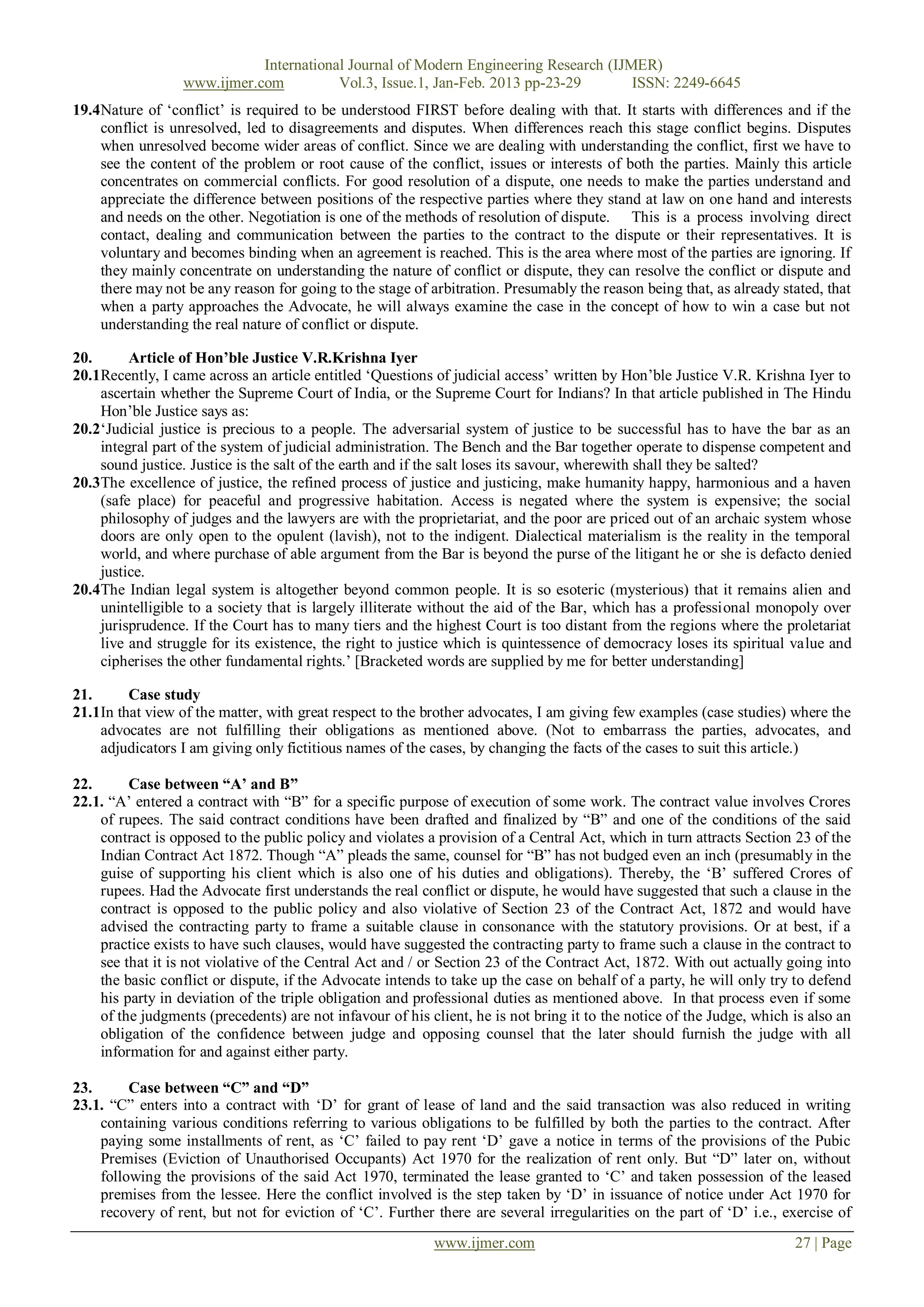 International Journal of Modern Engineering Research (IJMER)
                  www.ijmer.com          Vol.3, Issue.1, Jan-Feb. 2013 pp-23-29       ISSN: 2249-6645
19.4Nature of ‗conflict‘ is required to be understood FIRST before dealing with that. It starts with differences and if the
    conflict is unresolved, led to disagreements and disputes. When differences reach this stage conflict begins. Disputes
    when unresolved become wider areas of conflict. Since we are dealing with understanding the conflict, first we have to
    see the content of the problem or root cause of the conflict, issues or interests of both the parties. Mainly this article
    concentrates on commercial conflicts. For good resolution of a dispute, one needs to make the parties understand and
    appreciate the difference between positions of the respective parties where they stand at law on one hand and interests
    and needs on the other. Negotiation is one of the methods of resolution of dispute. This is a process involving direct
    contact, dealing and communication between the parties to the contract to the dispute or their representatives. It is
    voluntary and becomes binding when an agreement is reached. This is the area where most of the parties are ignoring. If
    they mainly concentrate on understanding the nature of conflict or dispute, they can resolve the conflict or dispute and
    there may not be any reason for going to the stage of arbitration. Presumably the reason being that, as already stated, that
    when a party approaches the Advocate, he will always examine the case in the concept of how to win a case but not
    understanding the real nature of conflict or dispute.

20.      Article of Hon‟ble Justice V.R.Krishna Iyer
20.1Recently, I came across an article entitled ‗Questions of judicial access‘ written by Hon‘ble Justice V.R. Krishna Iyer to
    ascertain whether the Supreme Court of India, or the Supreme Court for Indians? In that article published in The Hindu
    Hon‘ble Justice says as:
20.2‗Judicial justice is precious to a people. The adversarial system of justice to be successful has to have the bar as an
    integral part of the system of judicial administration. The Bench and the Bar together operate to dispense competent and
    sound justice. Justice is the salt of the earth and if the salt loses its savour, wherewith shall they be salted?
20.3The excellence of justice, the refined process of justice and justicing, make humanity happy, harmonious and a haven
    (safe place) for peaceful and progressive habitation. Access is negated where the system is expensive; the social
    philosophy of judges and the lawyers are with the proprietariat, and the poor are priced out of an archaic system whose
    doors are only open to the opulent (lavish), not to the indigent. Dialectical materialism is the reality in the temporal
    world, and where purchase of able argument from the Bar is beyond the purse of the litigant he or she is defacto denied
    justice.
20.4The Indian legal system is altogether beyond common people. It is so esoteric (mysterious) that it remains alien and
    unintelligible to a society that is largely illiterate without the aid of the Bar, which has a professional monopoly over
    jurisprudence. If the Court has to many tiers and the highest Court is too distant from the regions where the proletariat
    live and struggle for its existence, the right to justice which is quintessence of democracy loses its spiritual value and
    cipherises the other fundamental rights.‘ [Bracketed words are supplied by me for better understanding]

21.      Case study
21.1In that view of the matter, with great respect to the brother advocates, I am giving few examples (case studies) where the
    advocates are not fulfilling their obligations as mentioned above. (Not to embarrass the parties, advocates, and
    adjudicators I am giving only fictitious names of the cases, by changing the facts of the cases to suit this article.)

22.      Case between “A‟ and B”
22.1. ―A‘ entered a contract with ―B‖ for a specific purpose of execution of some work. The contract value involves Crores
    of rupees. The said contract conditions have been drafted and finalized by ―B‖ and one of the conditions of the said
    contract is opposed to the public policy and violates a provision of a Central Act, which in turn attracts Section 23 of the
    Indian Contract Act 1872. Though ―A‖ pleads the same, counsel for ―B‖ has not budged even an inch (presumably in the
    guise of supporting his client which is also one of his duties and obligations). Thereby, the ‗B‘ suffered Crores of
    rupees. Had the Advocate first understands the real conflict or dispute, he would have suggested that such a clause in the
    contract is opposed to the public policy and also violative of Section 23 of the Contract Act, 1872 and would have
    advised the contracting party to frame a suitable clause in consonance with the statutory provisions. Or at best, if a
    practice exists to have such clauses, would have suggested the contracting party to frame such a clause in the contract to
    see that it is not violative of the Central Act and / or Section 23 of the Contract Act, 1872. With out actually going into
    the basic conflict or dispute, if the Advocate intends to take up the case on behalf of a party, he will only try to defend
    his party in deviation of the triple obligation and professional duties as mentioned above. In that process even if some
    of the judgments (precedents) are not infavour of his client, he is not bring it to the notice of the Judge, which is also an
    obligation of the confidence between judge and opposing counsel that the later should furnish the judge with all
    information for and against either party.

23.      Case between “C” and “D”
23.1. ―C‖ enters into a contract with ‗D‘ for grant of lease of land and the said transaction was also reduced in writing
    containing various conditions referring to various obligations to be fulfilled by both the parties to the contract. After
    paying some installments of rent, as ‗C‘ failed to pay rent ‗D‘ gave a notice in terms of the provisions of the Pubic
    Premises (Eviction of Unauthorised Occupants) Act 1970 for the realization of rent only. But ―D‖ later on, without
    following the provisions of the said Act 1970, terminated the lease granted to ‗C‘ and taken possession of the leased
    premises from the lessee. Here the conflict involved is the step taken by ‗D‘ in issuance of notice under Act 1970 for
    recovery of rent, but not for eviction of ‗C‘. Further there are several irregularities on the part of ‗D‘ i.e., exercise of
                                                           www.ijmer.com                                               27 | Page
 