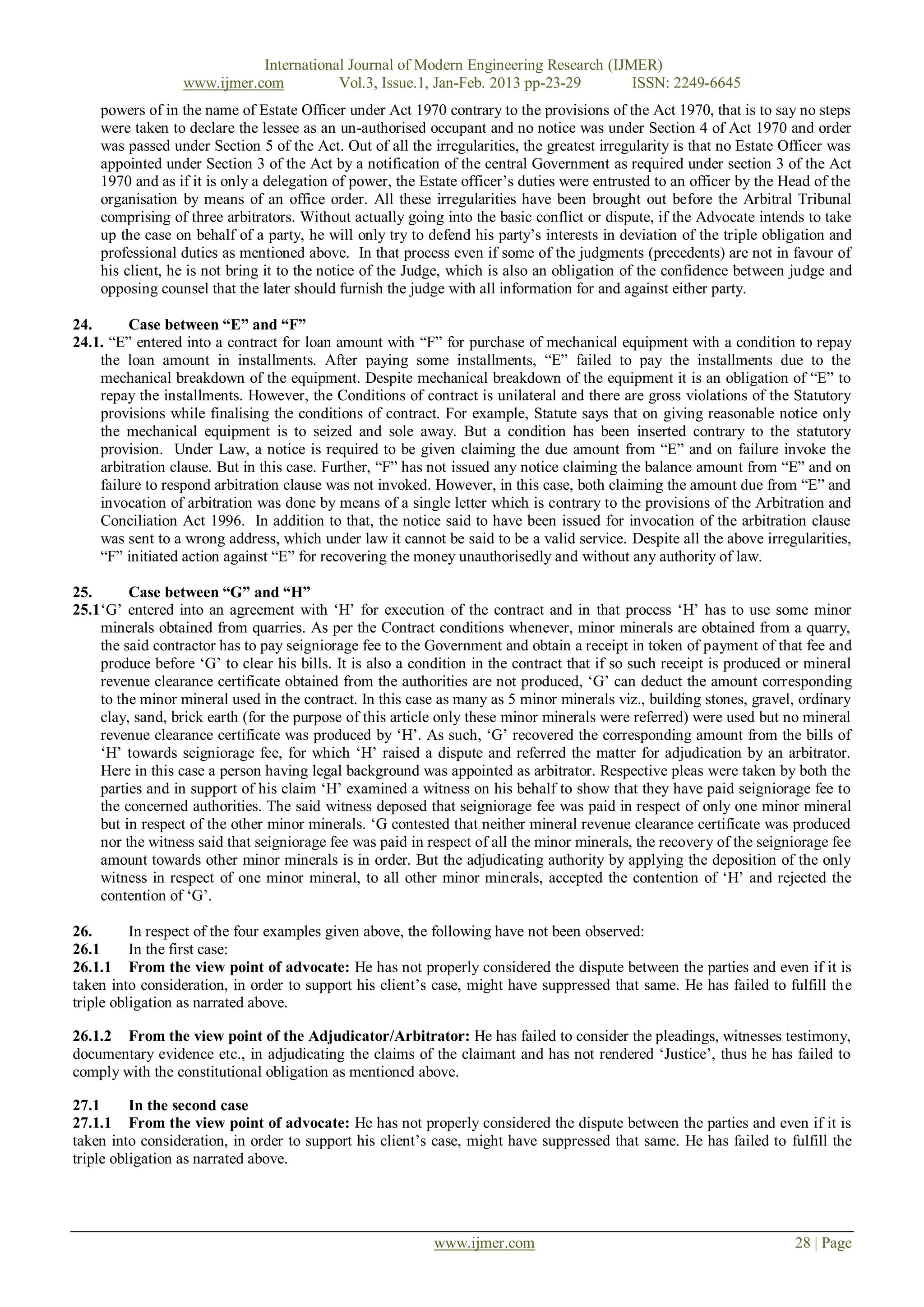 International Journal of Modern Engineering Research (IJMER)
                  www.ijmer.com          Vol.3, Issue.1, Jan-Feb. 2013 pp-23-29       ISSN: 2249-6645
    powers of in the name of Estate Officer under Act 1970 contrary to the provisions of the Act 1970, that is to say no steps
    were taken to declare the lessee as an un-authorised occupant and no notice was under Section 4 of Act 1970 and order
    was passed under Section 5 of the Act. Out of all the irregularities, the greatest irregularity is that no Estate Officer was
    appointed under Section 3 of the Act by a notification of the central Government as required under section 3 of the Act
    1970 and as if it is only a delegation of power, the Estate officer‘s duties were entrusted to an officer by the Head of the
    organisation by means of an office order. All these irregularities have been brought out before the Arbitral Tribunal
    comprising of three arbitrators. Without actually going into the basic conflict or dispute, if the Advocate intends to take
    up the case on behalf of a party, he will only try to defend his party‘s interests in deviation of the triple obligation and
    professional duties as mentioned above. In that process even if some of the judgments (precedents) are not in favour of
    his client, he is not bring it to the notice of the Judge, which is also an obligation of the confidence between judge and
    opposing counsel that the later should furnish the judge with all information for and against either party.

24.      Case between “E” and “F”
24.1. ―E‖ entered into a contract for loan amount with ―F‖ for purchase of mechanical equipment with a condition to repay
    the loan amount in installments. After paying some installments, ―E‖ failed to pay the installments due to the
    mechanical breakdown of the equipment. Despite mechanical breakdown of the equipment it is an obligation of ―E‖ to
    repay the installments. However, the Conditions of contract is unilateral and there are gross violations of the Statutory
    provisions while finalising the conditions of contract. For example, Statute says that on giving reasonable notice only
    the mechanical equipment is to seized and sole away. But a condition has been inserted contrary to the statutory
    provision. Under Law, a notice is required to be given claiming the due amount from ―E‖ and on failure invoke the
    arbitration clause. But in this case. Further, ―F‖ has not issued any notice claiming the balance amount from ―E‖ and on
    failure to respond arbitration clause was not invoked. However, in this case, both claiming the amount due from ―E‖ and
    invocation of arbitration was done by means of a single letter which is contrary to the provisions of the Arbitration and
    Conciliation Act 1996. In addition to that, the notice said to have been issued for invocation of the arbitration clause
    was sent to a wrong address, which under law it cannot be said to be a valid service. Despite all the above irregularities,
    ―F‖ initiated action against ―E‖ for recovering the money unauthorisedly and without any authority of law.

25.      Case between “G” and “H”
25.1‗G‘ entered into an agreement with ‗H‘ for execution of the contract and in that process ‗H‘ has to use some minor
    minerals obtained from quarries. As per the Contract conditions whenever, minor minerals are obtained from a quarry,
    the said contractor has to pay seigniorage fee to the Government and obtain a receipt in token of payment of that fee and
    produce before ‗G‘ to clear his bills. It is also a condition in the contract that if so such receipt is produced or mineral
    revenue clearance certificate obtained from the authorities are not produced, ‗G‘ can deduct the amount corresponding
    to the minor mineral used in the contract. In this case as many as 5 minor minerals viz., building stones, gravel, ordinary
    clay, sand, brick earth (for the purpose of this article only these minor minerals were referred) were used but no mineral
    revenue clearance certificate was produced by ‗H‘. As such, ‗G‘ recovered the corresponding amount from the bills of
    ‗H‘ towards seigniorage fee, for which ‗H‘ raised a dispute and referred the matter for adjudication by an arbitrator.
    Here in this case a person having legal background was appointed as arbitrator. Respective pleas were taken by both the
    parties and in support of his claim ‗H‘ examined a witness on his behalf to show that they have paid seigniorage fee to
    the concerned authorities. The said witness deposed that seigniorage fee was paid in respect of only one minor mineral
    but in respect of the other minor minerals. ‗G contested that neither mineral revenue clearance certificate was produced
    nor the witness said that seigniorage fee was paid in respect of all the minor minerals, the recovery of the seigniorage fee
    amount towards other minor minerals is in order. But the adjudicating authority by applying the deposition of the only
    witness in respect of one minor mineral, to all other minor minerals, accepted the contention of ‗H‘ and rejected the
    contention of ‗G‘.

26.       In respect of the four examples given above, the following have not been observed:
26.1      In the first case:
26.1.1 From the view point of advocate: He has not properly considered the dispute between the parties and even if it is
taken into consideration, in order to support his client‘s case, might have suppressed that same. He has failed to fulfill the
triple obligation as narrated above.

26.1.2 From the view point of the Adjudicator/Arbitrator: He has failed to consider the pleadings, witnesses testimony,
documentary evidence etc., in adjudicating the claims of the claimant and has not rendered ‗Justice‘, thus he has failed to
comply with the constitutional obligation as mentioned above.

27.1      In the second case
27.1.1 From the view point of advocate: He has not properly considered the dispute between the parties and even if it is
taken into consideration, in order to support his client‘s case, might have suppressed that same. He has failed to fulfill the
triple obligation as narrated above.




                                                           www.ijmer.com                                               28 | Page
 
