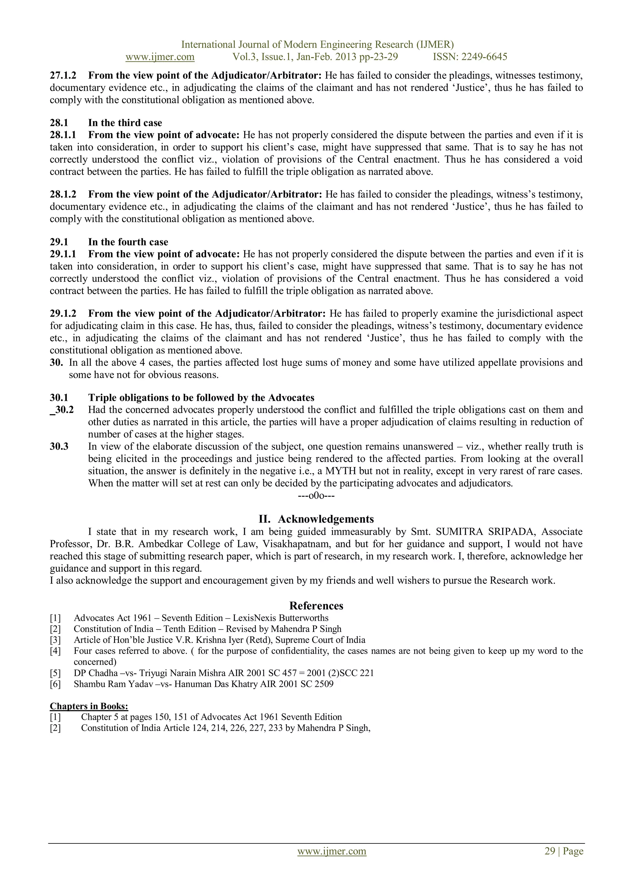 International Journal of Modern Engineering Research (IJMER)
                    www.ijmer.com          Vol.3, Issue.1, Jan-Feb. 2013 pp-23-29       ISSN: 2249-6645
27.1.2 From the view point of the Adjudicator/Arbitrator: He has failed to consider the pleadings, witnesses testimony,
documentary evidence etc., in adjudicating the claims of the claimant and has not rendered ‗Justice‘, thus he has failed to
comply with the constitutional obligation as mentioned above.

28.1     In the third case
28.1.1 From the view point of advocate: He has not properly considered the dispute between the parties and even if it is
taken into consideration, in order to support his client‘s case, might have suppressed that same. That is to say he has not
correctly understood the conflict viz., violation of provisions of the Central enactment. Thus he has considered a void
contract between the parties. He has failed to fulfill the triple obligation as narrated above.

28.1.2 From the view point of the Adjudicator/Arbitrator: He has failed to consider the pleadings, witness‘s testimony,
documentary evidence etc., in adjudicating the claims of the claimant and has not rendered ‗Justice‘, thus he has failed to
comply with the constitutional obligation as mentioned above.

29.1     In the fourth case
29.1.1 From the view point of advocate: He has not properly considered the dispute between the parties and even if it is
taken into consideration, in order to support his client‘s case, might have suppressed that same. That is to say he has not
correctly understood the conflict viz., violation of provisions of the Central enactment. Thus he has considered a void
contract between the parties. He has failed to fulfill the triple obligation as narrated above.

29.1.2 From the view point of the Adjudicator/Arbitrator: He has failed to properly examine the jurisdictional aspect
for adjudicating claim in this case. He has, thus, failed to consider the pleadings, witness‘s testimony, documentary evidence
etc., in adjudicating the claims of the claimant and has not rendered ‗Justice‘, thus he has failed to comply with the
constitutional obligation as mentioned above.
30. In all the above 4 cases, the parties affected lost huge sums of money and some have utilized appellate provisions and
     some have not for obvious reasons.

30.1      Triple obligations to be followed by the Advocates
 30.2     Had the concerned advocates properly understood the conflict and fulfilled the triple obligations cast on them and
          other duties as narrated in this article, the parties will have a proper adjudication of claims resulting in reduction of
          number of cases at the higher stages.
30.3      In view of the elaborate discussion of the subject, one question remains unanswered – viz., whether really truth is
          being elicited in the proceedings and justice being rendered to the affected parties. From looking at the overall
          situation, the answer is definitely in the negative i.e., a MYTH but not in reality, except in very rarest of rare cases.
          When the matter will set at rest can only be decided by the participating advocates and adjudicators.
                                                               ---o0o---

                                                     II. Acknowledgements
          I state that in my research work, I am being guided immeasurably by Smt. SUMITRA SRIPADA, Associate
Professor, Dr. B.R. Ambedkar College of Law, Visakhapatnam, and but for her guidance and support, I would not have
reached this stage of submitting research paper, which is part of research, in my research work. I, therefore, acknowledge her
guidance and support in this regard.
I also acknowledge the support and encouragement given by my friends and well wishers to pursue the Research work.

                                                             References
[1]    Advocates Act 1961 – Seventh Edition – LexisNexis Butterworths
[2]    Constitution of India – Tenth Edition – Revised by Mahendra P Singh
[3]    Article of Hon‘ble Justice V.R. Krishna Iyer (Retd), Supreme Court of India
[4]    Four cases referred to above. ( for the purpose of confidentiality, the cases names are not being given to keep up my word to the
       concerned)
[5]    DP Chadha –vs- Triyugi Narain Mishra AIR 2001 SC 457 = 2001 (2)SCC 221
[6]    Shambu Ram Yadav –vs- Hanuman Das Khatry AIR 2001 SC 2509

Chapters in Books:
[1]   Chapter 5 at pages 150, 151 of Advocates Act 1961 Seventh Edition
[2]   Constitution of India Article 124, 214, 226, 227, 233 by Mahendra P Singh,




                                                               www.ijmer.com                                                  29 | Page
 