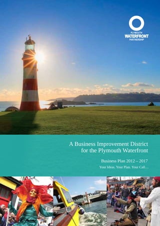 Business Plan 2012–2017 I 37
Business Improvement
District Summary Docu-
ment
A Business Improvement District
for the Plymouth Waterfront
Business Plan 2012 – 2017
Your Ideas. Your Plan. Your Call…
 