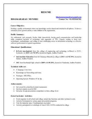 RESUME
bhaskararaomundru@gmail.com
BHASKARARAO MUNDRU Contact No: +91-9535181703
Career Objective:
Seeking a quality environment where my knowledge can be shared and enriched in all spheres. To have a
sustained career growth and be a value addition to the organization.
Profile Summary:
An enthusiastic and energetic fresher think innovatively, having good communication and leadership
skills, completed bachelor of technology with aggregate of 70%. Eagerly waiting to learn new
technologies, methodologies and willing to start challenging career in information technology as effective
software professional in reputed organization.
Educational Qualifications:
 B.Tech (mechanical) from Qis college of engineering and technology (affiliated to JNTU,
Kakinada.) in 2015 with 70.70%, located in Ongole, Andhra Pradesh.
 Intermediate Education from Sri Chaitanya Bharathi jr.college in 2011 with 92.70%, located in
Guntur, Andhra Pradesh.
 SSC from Geethanjali high school in 2009 with 89.30%, located in Vinukonda, Andhra Pradesh.
Technical skills set:
 C language, Core Java.
 Knowledge on Networking and Linux.
 Packages : MS Office.
 Operating System: Windows 07 & Xp.
Achievements:
 Got award for school level cricket tournament.
 Got best student award in SSC.
 Got prize for ppt presentation competition in Intra college level.
Extra-Curricular Activities:
 Event organizer in all school and college annual day functions and other technical events.
 Actively Participated in various paper presentation programs.
 Visit the industrial place Visakhapatnam steel plant.
 Actively participated in workshops of Auto-CAD, CATIA conducted in college.
 
