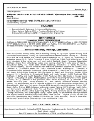 ANTHONIA ONOME AKEMU
Resume, Page 3
Safety Supervisor
STANDARD ENGINEERING & CONSTRUCTION COMPANY Ajamimogha Warri, Delta State of
Nigeria 1994 - 1995
Safety Engineer
SCHLUMBERGER SEDCO FOREX WARRI, DELTA STATE NIGERIA
Assistant Safety Engineer
EDUCATION
t Degree in Health Safety and Environmental Engineering.
t Higher National Diploma (HND) in Petroleum Marketing Technology.
t Ordinary National Diploma (OND) in Industrial Safety Engineering.
CERTIFICATIONS
Professional SAFETY CERTIFICATIONS
Certificate in NEBOSH IGC IN OCCUPATIONAL HEALTH & SAFETY 2012| Certificate in IOSH MANAGING
SAFETY 2012, Certificate in OSHSAS 18001: 2007 Lead Auditor/ ISO 14001:2004 (EMS) Lead Auditor/
ISO 9001:2008 QMS/ Integrated management System (IMS).
Professional Safety Trainings/Certificates
Waste management Training.2013,| Manual Handling Training 2013.| Slinger Signaller training 2013.
Environmental Management Training 2013.| Environmental Waste Management training 2013.| Training
on ALTAIR 5X 2014, General HSE Training chevron operation 2011,| Training on Transportation of
radioactive source- 2012,| Safety Committee Training / Certificate (1993) from Schlumberger (Sedco
forex) Aberdeen drilling school and well head control Scotland. Cardio Pulmonary Resuscitation
Certificate obtains from schlumberger sedco forex training school Warri, delta state of Nigeria. |
Occupational Safety and Health 2013 (OSHA Academy), Introduction to Safety Management
2011(OSHA Academy),| 36 hour course in Safety and Health committee leader(OSHA Academy) 2011,
Certificate in Occupational health and safety supervisor (OSHA Academy)2011, Certificate in
Occupational Safety and Health Professional (OSHA Academy)2011,| Certificate in Occupational Safety
and Health Trainer(OSHA Academy) 2011,|Certificate in Safety and Committee Member (OSHA
Academy) 2011, Certificate in Occupational Safety and Health Manager (OSHA Academy) 2011,
Certificate in Safety and Health Specialist (OSHA Academy) 2011, |Certificate in Energy control
program- Lockout/tag out (OSHA Academy)2011, Certificate in Preventing Workplace violence (OSHA
Academy) 2011,| Certificate in Fire prevention Plans (OSHA Academy) 2011,| Certificate in JOB
HAZARD ANALYSIS (JHA) (OSHA Academy) 2011, HSE Training Observation Program. Reducing
Logistics Cost and Improving Services. Multimix Academy 2010, |Safe Handling of Chemical (S.H.O.C),
General Health, Safety and Environment Training 2007, Accident/Incident investigation Training 2007,
Riggers Safety Training 2007. Helicopter underwater escape Training 2007.| Advance Health, Safety
and Environment Management, Basic First Aid Training 2007.| Safe Handling/Transportation of
radioactive source Training 2007| Supervising Safety Training Certificate obtain from SPDC safety
Training School Warri, delta state Nigeria (1994) | Health, Safety and Environment Training/Certificate
from Nigeria National Petroleum Corporation Warri, delta state of Nigeria. (2002)| Incident and
Injury-Free Orientation by JMJ /CHEVRON 2005| (Train the Trainer workshop) | Permit to Work (PTW)
and Lockout/Tag out Training Obtained from Exxon Mobil Nigeria. (2006)
HSE ACHIEVEMENT AWARD.
Best performance excellence for Outstanding QHSE Supervision / Leadership practice for the Second Quarter of 2006.
(Intels Nigeria Limited)
Best HSE supervisor for the third quarter of 2014( Intels Nigeria Limited.
 