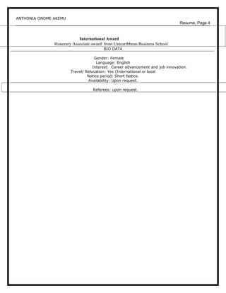 ANTHONIA ONOME AKEMU
Resume, Page 4
International Award
Honorary Associate award from Unicaribbean Business School.
BIO DATA
Gender: Female
Language: English
Interest: Career advancement and job innovation.
Travel/ Relocation: Yes (International or local
Notice period: Short Notice.
Availability: Upon request.
Referees: upon request.
 