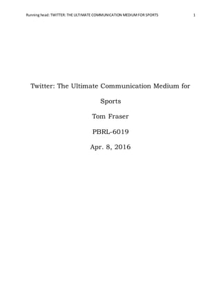 Running head: TWITTER: THE ULTIMATE COMMUNICATION MEDIUMFOR SPORTS 1
Twitter: The Ultimate Communication Medium for
Sports
Tom Fraser
PBRL-6019
Apr. 8, 2016
 