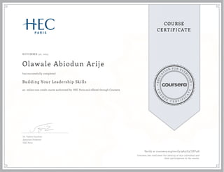 EDUCA
T
ION FOR EVE
R
YONE
CO
U
R
S
E
C E R T I F
I
C
A
TE
COURSE
CERTIFICATE
NOVEMBER 30, 2015
Olawale Abiodun Arije
Building Your Leadership Skills
an online non-credit course authorized by HEC Paris and offered through Coursera
has successfully completed
Dr. Valérie Gauthier
Associate Professor
HEC Paris
Verify at coursera.org/verify/9837Z3CEPF4H
Coursera has confirmed the identity of this individual and
their participation in the course.
 