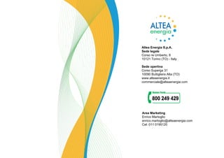 Altea Energia S.p.A.
Sede legale
Corso re Umberto, 8
10121 Torino (TO) - Italy
Sede opertiva
Corso Superga 31
10090 Buttigliera Alta (TO)
www.alteaenergia.it
commerciale@alteaenergia.com
Area Marketing
Enrico Martoglio
enrico.martoglio@alteaenergia.com
Cel: 011 0195120
 