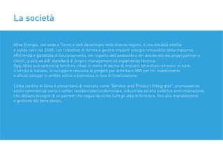 La società
Altea Energia, con sede a Torino e sedi decentrate nelle diverse regioni, è una società snella
e solida nata nel 2009, con l’obiettivo di fornire e gestire impianti energia rinnovabile della massima
efﬁcienza e garanzia di funzionamento, nel rispetto dell’ambiente e dei desiderata dei propri partner e
clienti, grazie ad alti standard di project management ed esperienza tecnica.
Oggi Altea può vantare la fornitura chiavi in mano di decine di impianti fotovoltaici ed eolici in tutto
il territorio italiano, lo sviluppo e cessione di progetti per altrettanti MW per co- investimento
e attuali sviluppi in ambito eolico e biomassa in fase di ﬁnalizzazione.
L’idea cardine di Altea è presentarsi al mercato come ‘Service and Product Integrator’, promuovendo
azioni commerciali verso i settori residenziale/condominiale, industriale ed alla pubblica amministrazione,
che abbiano bisogno di un partner che segua da vicino tutti gli step di fornitura, ﬁno alla manutenzione
e gestione del bene stesso.
 