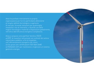 Altea ha proﬁlato internamente la propria
organizzazione per fornire particolare attenzione
al singolo settore tecnologico e segmento
di mercato, fornendo soluzioni per qualsivoglia
necessità o sito di intervento, e facendo uso delle
migliori tecnologie e materiali a disposizione globalmente,
nell’ottica dell’efﬁcienza energetica complessiva.
Altea si propone come partner tecnico, ESCO
ed EPC di investitori istituzionali nei confronti del settore
industriale e pubblico, a ﬁni di impattare
sull’ efﬁcientamento energetico dei clienti,
anche grazie alle certiﬁcazioni ISO 9001:2008
ed ISO50001:2011 per mantenere e migliorare un sistema
gestione energia.
 