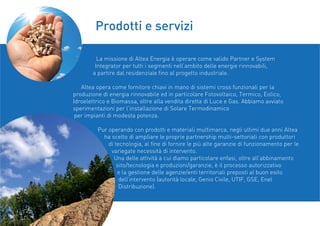 La missione di Altea Energia è operare come valido Partner e System
Integrator per tutti i segmenti nell’ambito delle energie rinnovabili,
a partire dal residenziale ﬁno al progetto industriale.
Altea opera come fornitore chiavi in mano di sistemi cross funzionali per la
produzione di energia rinnovabile ed in particolare Fotovoltaico, Termico, Eolico,
Idroelettrico e Biomassa, oltre alla vendita diretta di Luce e Gas. Abbiamo avviato
sperimentazioni per l’installazione di Solare Termodinamico
per impianti di modesta potenza.
Pur operando con prodotti e materiali multimarca, negli ultimi due anni Altea
ha scelto di ampliare le proprie partnership multi-settoriali con produttori
di tecnologia, al ﬁne di fornire le più alte garanzie di funzionamento per le
variegate necessità di intervento.
Una delle attività a cui diamo particolare enfasi, oltre all’abbinamento
sito/tecnologia e produzioni/garanzie, è il processo autorizzativo
e la gestione delle agenzie/enti territoriali preposti al buon esito
dell’intervento (autorità locale, Genio Civile, UTIF, GSE, Enel
Distribuzione).
Prodotti e servizi
 