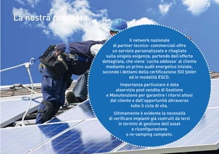 Il network nazionale
di partner tecnico- commerciali offre
un servizio personalizzato e ritagliato
sulla singola esigenza, partendo dall’offerta
dettagliata, che viene ‘cucita addosso’ al cliente
mediante un primo audit energetico iniziale,
secondo i dettami della certiﬁcazione ISO 50001
ed in modalità ESCO.
Importanza particolare è data
alservizio post vendita di Gestione
e Manutenzione per garantire i ritorni attesi
dal cliente e dall’opportunità attraverso
tutto il ciclo di vita.
Ultimamente è evidente la necessità
di veriﬁcare impianti già costruiti da terzi
in termini di gestione dell’asset
e riconﬁgurazione
o re-vamping completo.
La nostra proposta
 