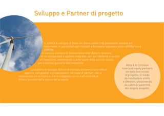 L’attività di sviluppo di Altea nei diversi settori sta diventando sempre più
importante, in particolare per impianti a biomassa legnosa e eolico 50KWp fino a
200KWp.
Il classico scenario di investimento vede Altea in funzione
di co-sviluppatore e system integrator, per poi trasferire il veicolo
all’investitore, mantenendo a volte quote della società veicolo
per massima garanzia dell’investitore.
La pipeline di sviluppo Altea è alimentata attraverso una rete di
agenzie, sviluppatori e professionisti, col ruolo di partner, che si
relazionano col territorio e che si integrano con lo staff centrale di
Altea a seconda della natura del progetto.
Sviluppo e Partner di progetto
Altea è in continua
ricerca di equity partners
sin dalle fasi iniziali
di progetto, in modo
da condividere scelte
e direzioni, preservando
da subito la paternità
del singolo progetto.
 