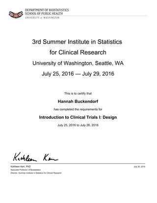 3rd Summer Institute in Statistics
for Clinical Research
University of Washington, Seattle, WA
July 25, 2016 — July 29, 2016
This is to certify that
Hannah Buckendorf
has completed the requirements for
Introduction to Clinical Trials I: Design
July 25, 2016 to July 26, 2016
Kathleen Kerr, PhD
Associate Professor of Biostatistics
Director, Summer Institute in Statistics for Clinical Research
July 26, 2016
 