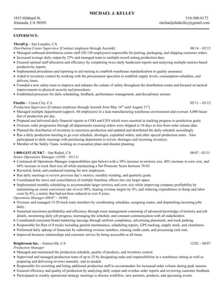 MICHAEL J. KELLEY
1835 Hibbard St. 510-508-8172
Alameda, CA 94501 michaeljohnkelley@gmail.com
___________________________________________________________________________________________________________
EXPERIENCE:
ThredUp – San Leandro, CA
Distribution Center Supervisor [Contract employee through Aerotek] 08/14 – 02/15
• Managed outbound distribution center staff (50-150 employees) responsible for picking, packaging, and shipping customer orders.
• Increased average daily output by 25% and managed team to multiple record setting production days.
• Ensured optimal staff allocation and efficiency by completing twice-daily headcount reports and analyzing multiple metrics-based
productivity reports.
• Implemented procedures and reporting to aid training to establish warehouse standardization in quality assurance.
• Aided in inventory control by working with the procurement specialist to establish supply levels, consumption schedules, and
delivery times.
• Founded a new safety team to improve and enhance the culture of safety throughout the distribution center and focused on tactical
improvements to physical security and procedures.
• Established processes for daily scheduling, feedback, performance management, and disciplinary actions.
Finelite – Union City, CA 05/11 – 03/12
Production Supervisor [Contract employee through Aerotek from May 16th
until August 31st
]
• Managed multiple departments (approx. 60 employees) in a lean manufacturing warehouse environment and oversaw 4,000 linear
feet of production per day.
• Prepared and delivered daily financial reports to COO and CFO which were essential in tracking progress to production goals.
• Oversaw order progression through all departments ensuring orders were shipped in 10 days or less from order release date.
• Planned the distribution of inventory to maximize production and updated and distributed the daily schedule accordingly.
• Ran a daily production meeting to go over schedule, shortages, expedited orders, and other special production notes. Also
participated in daily meetings with purchasing department to review shortages and incoming inventory.
• Member of the Safety Team, working on evacuation plans and disaster planning.
1-800-GOT-JUNK? – San Rafael, CA 08/07 - 03/11
Senior Operations Manager (10/08 – 03/11)
• Continued all Operations Manager responsibilities (per below) with a 50% increase in territory size, 40% increase in crew size, and
60% increase in truck fleet size all while maintaining a Net Promoter Score between 70-85.
• Recruited, hired, and conducted training for new employees.
• Ran daily meetings to review previous day’s metrics, monthly trending, and quarterly goals.
• Coordinated the move and consolidation of multiple franchise offices into one larger space.
• Implemented monthly scheduling to accommodate larger territory and crew size while improving company profitability by
maintaining an onsite conversion rate of over 90%, beating revenue targets by 4%, and reducing expenditures in dump and labor
costs by 8%, a metric that had not been reduced in over 8 years.
Operations Manager (08/07 – 10/08)
• Oversaw and managed 15-20 truck team members by coordinating schedules, assigning routes, and dispatching incoming jobs
daily.
• Sustained maximum profitability and efficiency through route management consisting of advanced knowledge of territory and job
details, monitoring daily job progress, rearranging the schedule, and constant communication with all stakeholders.
• Coordinated consistent brand marketing message through uniform compliance, advertising placement, and truck parking.
• Responsible for fleet of 8 trucks including general maintenance, scheduling repairs, GPS tracking, supply stock, and cleanliness.
• Performed daily upkeep of financials by submitting revenue numbers, running credit cards, and processing cash outs.
• Improved business relationships and customer service by being accessible at all times.
Brightroom Inc. – Emeryville, CA 12/02 – 08/07
Production Manager
• Managed and maintained the production schedule, quality of products, and inventory control.
• Supervised and managed production team of up to 25 by designating tasks and responsibilities in a warehouse setting as well as
preparing and delivering reviews annually, and as needed.
• Responsible for recruiting and hiring additional production staff to accommodate for increased order volume during peak seasons.
• Ensured efficiency and quality of production by analyzing daily output and overdue order reports and reviewing customer feedback.
• Participated in weekly operational strategy meetings to discuss workflow, new partners, products, and upcoming events.
 