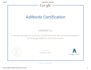 3/18/2015 Google Partners ­ Certification
https://www.google.com/partners/#p_certification_html;cert=0 1/1
AdWords Certification
VIKRAM CL
is hereby awarded this certificate of achievement for the successful completion
of the Google AdWords certification exams.
GOOGLE.COM/PARTNERS
VALID THROUGH
6 March 2016
 