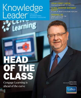 Knowledge
Leader colliers
international
property magazine
TM
Spear Street Capital
Preparation is key to success
Global Investor Sentiment
Survey
A Look at What’s in store for 2015
Personal Biz
Smart Apps for the
Busy Executive
winter 2015winter 2015
Cengage Learning is
ahead of the curve
Head
of the
Class Stephen P. Gibson
Senior Vice President, Real Estate​
Cengage Learning
 