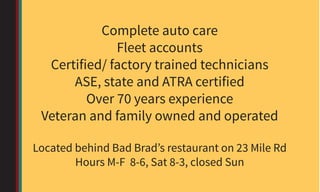 Complete auto care
Fleet accounts
Certified/ factory trained technicians
ASE, state and ATRA certified
Over 70 years experience
Veteran and family owned and operated
Located behind Bad Brad’s restaurant on 23 Mile Rd
Hours M-F 8-6, Sat 8-3, closed Sun
 