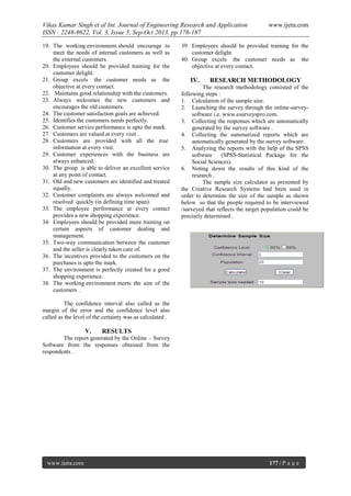 Vikas Kumar Singh et al Int. Journal of Engineering Research and Application
ISSN : 2248-9622, Vol. 3, Issue 5, Sep-Oct 2013, pp.176-187
19. The working environment should encourage to
meet the needs of internal customers as well as
the external customers.
20. Employees should be provided training for the
customer delight.
21. Group excels the customer needs as the
objective at every contact.
22. Maintains good relationship with the customers.
23. Always welcomes the new customers and
encourages the old customers.
24. The customer satisfaction goals are achieved.
25. Identifies the customers needs perfectly.
26. Customer service performance is upto the mark.
27. Customers are valued at every visit .
28. Customers are provided with all the true
information at every visit.
29. Customer experiences with the business are
always enhanced.
30. The group is able to deliver an excellent service
at any point of contact.
31. Old and new customers are identified and treated
equally.
32. Customer complaints are always welcomed and
resolved quickly (in defining time span).
33. The employee performance at every contact
provides a new shopping experience.
34. Employees should be provided more training on
certain aspects of customer dealing and
management.
35. Two-way communication between the customer
and the seller is clearly taken care of.
36. The incentives provided to the customers on the
purchases is upto the mark.
37. The environment is perfectly created for a good
shopping experience.
38. The working environment meets the aim of the
customers .

www.ijera.com

39. Employees should be provided training for the
customer delight.
40. Group excels the customer needs as the
objective at every contact.

IV.

RESEARCH METHODOLOGY

The research methodology consisted of the
following steps :
1. Calculation of the sample size.
2. Launching the survey through the online-surveysoftware i.e. www.esurveyspro.com.
3. Collecting the responses which are automatically
generated by the survey software .
4. Collecting the summarized reports which are
automatically generated by the survey software .
5. Analyzing the reports with the help of the SPSS
software
(SPSS-Statistical Package for the
Social Sciences).
6. Noting down the results of this kind of the
research .
The sample size calculator as presented by
the Creative Research Systems had been used in
order to determine the size of the sample as shown
below so that the people required to be interviewed
/surveyed that reflects the target population could be
precisely determined .

The confidence interval also called as the
margin of the error and the confidence level also
called as the level of the certainty was as calculated .

V.

RESULTS

The report generated by the Online – Survey
Software from the responses obtained from the
respondents .

www.ijera.com

177 | P a g e

 
