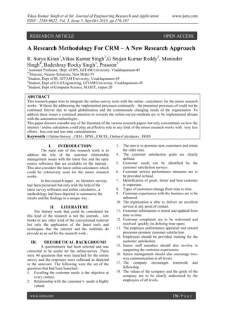 Vikas Kumar Singh et al Int. Journal of Engineering Research and Application
ISSN : 2248-9622, Vol. 3, Issue 5, Sep-Oct 2013, pp.176-187

RESEARCH ARTICLE

www.ijera.com

OPEN ACCESS

A Research Methodology For CRM – A New Research Approach
R. Surya Kiran1,Vikas Kumar Singh2,G Srujan Kumar Reddy3, Maninder
Singh4, Badeshray Rocky Singh3, Prasoon5
1

Assistant Professor, Dept. of IPE, GITAM University, Visakhapatnam-45
Director, Neusso Solutions, New Delhi-59
3
Student, Dept of IE, GITAM University, Visakhapatnam-45
4
Student, Dept of Civil Engineering, GITAM University, Visakhapatnam-45
5
Student, Dept of Computer Science, MAIET, Jaipur-20
2*

ABSTRACT
This research paper tries to integrate the online-survey tools with the online –calculators for the minor research
works . Without the addressing the implemented processes continually , the presumed processes of could not be
continued forever due to rapid globalization and the continuously changing needs of the organization .To
address these issues a continual attention to towards the online-survey-methods are to be implemented abreast
with the automation technologies .
This paper doesnot consider any of the literature of the various research papers but only concentrates on how the
internet / online calculators could play an effective role in any kind of the minor research works with very less
efforts , less cost and less time considerations .
Keywords : Online-Survey , CRM , SPSS , EXCEL, Online-Calculators , FOSS

I.

INTRODUCTION

The main aim of this research work is to
address the role of the customer relationship
management issues with the latest free and the open
source softwares that are available on the internet .
This also considers the latest online calculators which
could be extensively used for the minor research
works .
In this research paper , no literature surveys
had been picturised but only with the help of the
latest survey softwares and online calculators , a
methodology had been depicted to summarize the
results and the findings in a unique way .

3.
4.
5.
6.
7.
8.
9.
10.

II.

LITERATURE

The literary work that could be considered for
this kind of the research is not the journals , text
books or any other kind of the conventional material
but only the application of the latest tools and
techniques that the internet and the weblinks do
provide as an aid for the research work .

11.
12.
13.
14.

III.

THEORETICAL BACKGROUND

A questionnaire had been selected and was
converted to be useful for the online-survey .There
were 40 questions that were launched for the online
survey and the responses were collected as depicted
in the annexure .The following were the set of the
questions that had been launched :
1. Excelling the customer needs is the objective at
every contact.
2. Relationship with the customer’s needs is highly
valued.
www.ijera.com

15.
16.
17.
18.

The aim is to promote new customers and retain
the older ones.
The customer satisfaction goals are clearly
defined.
Customer needs can be identified by the
customer satisfaction surveys.
Customer service performance measures are to
be provided in hand.
Identification of good , better and best customer
is important.
Types of customers change from time to time.
Customer experiences with the business are to be
enhanced.
The organization is able to deliver an excellent
service at any point of contact.
Customer information is stored and updated from
time to time.
Customer complaints are to be welcomed and
resolved quickly (in defining time span).
The employee performance appraisal and reward
processes promote customer satisfaction.
Employees should be provided training for the
customer satisfaction.
Senior staff members should also involve in
supporting the customer experiences.
Senior management should also encourage twoway communication at all levels.
The company encourages teamwork and
fellowship.
The values of the company and the goals of the
company are to be clearly understood by the
employees of all levels.

176 | P a g e

 