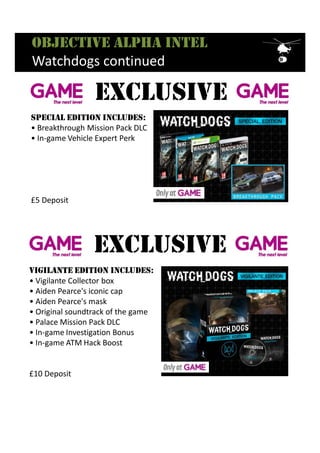 Objective alpha intel
Watchdogs continued
Vigilante edition includes:
• Vigilante Collector box
• Aiden Pearce's iconic cap
• Aiden Pearce's mask
• Original soundtrack of the game
• Palace Mission Pack DLC
• In-game Investigation Bonus
• In-game ATM Hack Boost
£10 Deposit
ExclusivE
Special edition includeS:
• Breakthrough Mission Pack DLC
• In-game Vehicle Expert Perk
£5 Deposit
ExclusivE
 