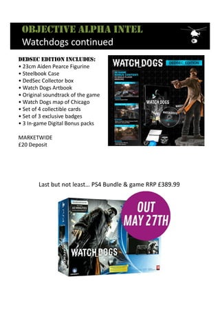 Objective alpha intel
Watchdogs continued
DeDsec Edition includEs:
• 23cm Aiden Pearce Figurine
• Steelbook Case
• DedSec Collector box
• Watch Dogs Artbook
• Original soundtrack of the game
• Watch Dogs map of Chicago
• Set of 4 collectible cards
• Set of 3 exclusive badges
• 3 In-game Digital Bonus packs
MARKETWIDE
£20 Deposit
Last but not least… PS4 Bundle & game RRP £389.99
 