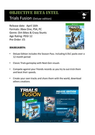 Objective beta intel
Trials Fusion (Deluxe edition)
HigHligHts:
• Deluxe Edition includes the Season Pass. Including 6 DLC packs over a
12 month period
• Classic Trials gameplay with Next-Gen visuals
• Compete against your friends records as you try to out-trick them
and beat their speeds.
• Create your own tracks and share them with the world, download
others creations
Release date: April 16th
Formats: Xbox One, PS4, PC
Genre: Dirt Bikes & Crazy Stunts
Age Rating: PEGI 12
Pre Order: £5
 