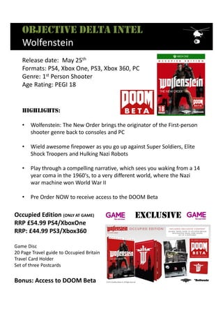 Occupied Edition (ONLY AT GAME)
RRP £54.99 PS4/XboxOne
RRP: £44.99 PS3/Xbox360
Game Disc
20 Page Travel guide to Occupied Britain
Travel Card Holder
Set of three Postcards
Bonus: Access to DOOM Beta
ExclusivE
Objective delta intel
Wolfenstein
HigHligHts:
• Wolfenstein: The New Order brings the originator of the First-person
shooter genre back to consoles and PC
• Wield awesome firepower as you go up against Super Soldiers, Elite
Shock Troopers and Hulking Nazi Robots
• Play through a compelling narrative, which sees you waking from a 14
year coma in the 1960's, to a very different world, where the Nazi
war machine won World War II
• Pre Order NOW to receive access to the DOOM Beta
Release date: May 25th
Formats: PS4, Xbox One, PS3, Xbox 360, PC
Genre: 1st Person Shooter
Age Rating: PEGI 18
 
