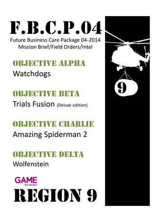 F.B.C.P.04Future Business Care Package 04-2014
Mission Brief/Field Orders/Intel
Objective AlphA
Watchdogs
Objective beta
Trials Fusion (Deluxe edition)
Objective charlie
Amazing Spiderman 2
Objective Delta
Wolfenstein
REGION 9
 
