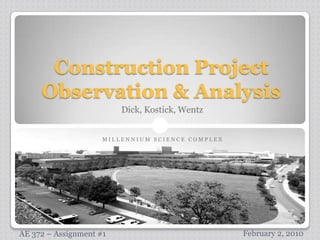 Construction Project Observation & Analysis Dick, Kostick, Wentz M I L L E N N I U M   S C I E N C E   C O M P L E X February 2, 2010 AE 372 – Assignment #1 