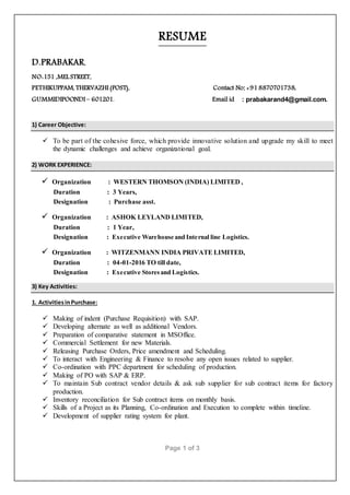 Page 1 of 3
RESUME
D.PRABAKAR,
NO:151 ,MELSTREET,
PETHIKUPPAM, THERVAZHI (POST), Contact No:+91 8870701738,
GUMMIDIPOONDI – 601201. Email id : prabakarand4@gmail.com.
1) Career Objective:
 To be part of the cohesive force, which provide innovative solution and upgrade my skill to meet
the dynamic challenges and achieve organizational goal.
2) WORK EXPERIENCE:
 Organization : WESTERN THOMSON (INDIA) LIMITED ,
Duration : 3 Years,
Designation : Purchase asst.
 Organization : ASHOK LEYLAND LIMITED,
Duration : 1 Year,
Designation : Executive Warehouse and Internal line Logistics.
 Organization : WITZENMANN INDIA PRIVATELIMITED,
Duration : 04-01-2016 TO tilldate,
Designation : Executive Storesand Logistics.
3) Key Activities:
1. ActivitiesinPurchase:
 Making of indent (Purchase Requisition) with SAP.
 Developing alternate as well as additional Vendors.
 Preparation of comparative statement in MSOffice.
 Commercial Settlement for new Materials.
 Releasing Purchase Orders, Price amendment and Scheduling.
 To interact with Engineering & Finance to resolve any open issues related to supplier.
 Co-ordination with PPC department for scheduling of production.
 Making of PO with SAP & ERP.
 To maintain Sub contract vendor details & ask sub supplier for sub contract items for factory
production.
 Inventory reconciliation for Sub contract items on monthly basis.
 Skills of a Project as its Planning, Co-ordination and Execution to complete within timeline.
 Development of supplier rating system for plant.
 