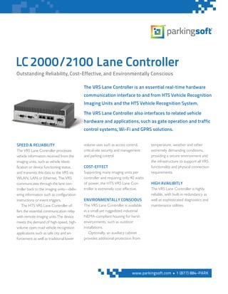 LC2000/2100 Lane Controller
The VRS Lane Controller is an essential real-time hardware
communication interface to and from HTS Vehicle Recognition
Imaging Units and the HTS Vehicle Recognition System.
The VRS Lane Controller also interfaces to related vehicle
hardware and applications, such as gate operation and traffic
control systems, Wi-Fi and GPRS solutions.
SPEED & RELIABILITY
The VRS Lane Controller processes
vehicle information received from the
imaging units, such as vehicle identi-
fication or device functioning status,
and transmits this data to the VRS via
WLAN, LAN or Ethernet. The VRS
communicates through the lane con-
troller back to the imaging units—deliv-
ering information such as configuration
instructions or event triggers.
The HTS VRS Lane Controller of-
fers the essential communication relay
with remote imaging units.The device
meets the demand of high-speed, high-
volume open road vehicle recognition
applications such as safe city and en-
forcement as well as traditional lower
volume uses such as access control,
critical-site security and management
and parking control.
COST-EFFECT
Supporting many imaging units per
controller and requiring only 40 watts
of power, the HTS VRS Lane Con-
troller is extremely cost effective.
ENVIRONMENTALLY CONSCIOUS
The VRS Lane Controller is available
in a small yet ruggedized industrial
NEMA-compliant housing for harsh
environments, such as outdoor
installations.
Optionally, an auxiliary cabinet
provides additional protection from
temperature, weather and other
extremely demanding conditions,
providing a secure environment and
the infrastructure to support all VRS
functionality and physical connection
requirements.
HIGH AVAILIBITLY
The VRS Lane Controller is highly
reliable, with built-in redundancy as
well as sophisticated diagnostics and
maintenance utilities.
Outstanding Reliability, Cost-Effective, and Environmentally Conscious
www.parkingsoft.com n 1 (877) 884-PARK
 