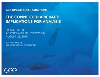 GEE OPERATIONAL SOLUTIONS
THE CONNECTED AIRCRAFT:
IMPLICATIONS FOR ANALYSIS
PRESENTED TO
AGIFORS ANNUAL SYMPOSIUM
AUGUST 26, 2015
JOSHUA MARKS
SVP OPERATIONS SOLUTIONS
 