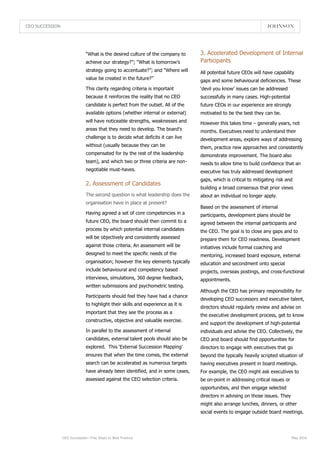 All potential future CEOs will have capability
gaps and some behavioural deficiencies. These
‘devil you know’ issues can be addressed
successfully in many cases. High-potential
future CEOs in our experience are strongly
motivated to be the best they can be.
However this takes time – generally years, not
months. Executives need to understand their
development areas, explore ways of addressing
them, practice new approaches and consistently
demonstrate improvement. The board also
needs to allow time to build confidence that an
executive has truly addressed development
gaps, which is critical to mitigating risk and
building a broad consensus that prior views
about an individual no longer apply.
Based on the assessment of internal
participants, development plans should be
agreed between the internal participants and
the CEO. The goal is to close any gaps and to
prepare them for CEO readiness. Development
initiatives include formal coaching and
mentoring, increased board exposure, external
education and secondment onto special
projects, overseas postings, and cross-functional
appointments.
Although the CEO has primary responsibility for
developing CEO successors and executive talent,
directors should regularly review and advise on
the executive development process, get to know
and support the development of high-potential
individuals and advise the CEO. Collectively, the
CEO and board should find opportunities for
directors to engage with executives that go
beyond the typically heavily scripted situation of
having executives present in board meetings.
For example, the CEO might ask executives to
be on-point in addressing critical issues or
opportunities, and then engage selected
directors in advising on those issues. They
might also arrange lunches, dinners, or other
social events to engage outside board meetings.
CEO SUCCESSION
CEO Succession—Five Steps to Best Practice May 2016
“What is the desired culture of the company to
achieve our strategy?”; “What is tomorrow’s
strategy going to accentuate?”; and “Where will
value be created in the future?”
This clarity regarding criteria is important
because it reinforces the reality that no CEO
candidate is perfect from the outset. All of the
available options (whether internal or external)
will have noticeable strengths, weaknesses and
areas that they need to develop. The board’s
challenge is to decide what deficits it can live
without (usually because they can be
compensated for by the rest of the leadership
team), and which two or three criteria are non-
negotiable must-haves.
2. Assessment of Candidates
3. Accelerated Development of Internal
Participants
The second question is what leadership does the
organisation have in place at present?
Having agreed a set of core competencies in a
future CEO, the board should then commit to a
process by which potential internal candidates
will be objectively and consistently assessed
against those criteria. An assessment will be
designed to meet the specific needs of the
organisation; however the key elements typically
include behavioural and competency based
interviews, simulations, 360 degree feedback,
written submissions and psychometric testing.
Participants should feel they have had a chance
to highlight their skills and experience as it is
important that they see the process as a
constructive, objective and valuable exercise.
In parallel to the assessment of internal
candidates, external talent pools should also be
explored. This ‘External Succession Mapping’
ensures that when the time comes, the external
search can be accelerated as numerous targets
have already been identified, and in some cases,
assessed against the CEO selection criteria.
 