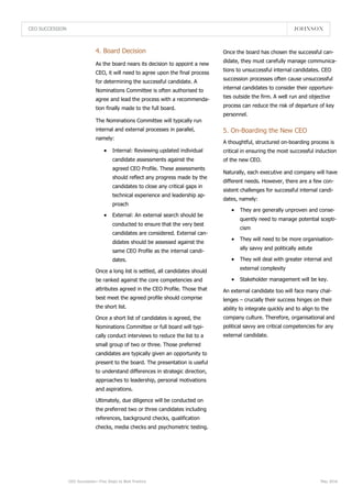 CEO SUCCESSION
CEO Succession—Five Steps to Best Practice May 2016
5. On-Boarding the New CEO
4. Board Decision
As the board nears its decision to appoint a new
CEO, it will need to agree upon the final process
for determining the successful candidate. A
Nominations Committee is often authorised to
agree and lead the process with a recommenda-
tion finally made to the full board.
The Nominations Committee will typically run
internal and external processes in parallel,
namely:
 Internal: Reviewing updated individual
candidate assessments against the
agreed CEO Profile. These assessments
should reflect any progress made by the
candidates to close any critical gaps in
technical experience and leadership ap-
proach
 External: An external search should be
conducted to ensure that the very best
candidates are considered. External can-
didates should be assessed against the
same CEO Profile as the internal candi-
dates.
Once a long list is settled, all candidates should
be ranked against the core competencies and
attributes agreed in the CEO Profile. Those that
best meet the agreed profile should comprise
the short list.
Once a short list of candidates is agreed, the
Nominations Committee or full board will typi-
cally conduct interviews to reduce the list to a
small group of two or three. Those preferred
candidates are typically given an opportunity to
present to the board. The presentation is useful
to understand differences in strategic direction,
approaches to leadership, personal motivations
and aspirations.
Ultimately, due diligence will be conducted on
the preferred two or three candidates including
references, background checks, qualification
checks, media checks and psychometric testing.
A thoughtful, structured on-boarding process is
critical in ensuring the most successful induction
of the new CEO.
Naturally, each executive and company will have
different needs. However, there are a few con-
sistent challenges for successful internal candi-
dates, namely:
 They are generally unproven and conse-
quently need to manage potential scepti-
cism
 They will need to be more organisation-
ally savvy and politically astute
 They will deal with greater internal and
external complexity
 Stakeholder management will be key.
An external candidate too will face many chal-
lenges – crucially their success hinges on their
ability to integrate quickly and to align to the
company culture. Therefore, organisational and
political savvy are critical competencies for any
external candidate.
Once the board has chosen the successful can-
didate, they must carefully manage communica-
tions to unsuccessful internal candidates. CEO
succession processes often cause unsuccessful
internal candidates to consider their opportuni-
ties outside the firm. A well run and objective
process can reduce the risk of departure of key
personnel.
 