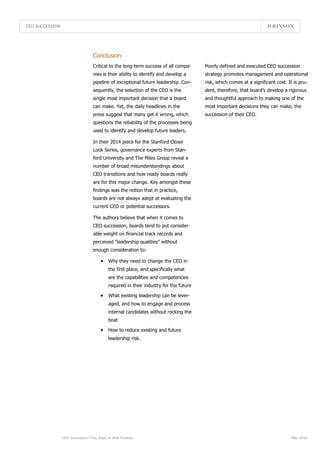 CEO SUCCESSION
CEO Succession—Five Steps to Best Practice May 2016
Conclusion
Poorly defined and executed CEO succession
strategy promotes management and operational
risk, which comes at a significant cost. It is pru-
dent, therefore, that board’s develop a rigorous
and thoughtful approach to making one of the
most important decisions they can make; the
succession of their CEO.
Critical to the long-term success of all compa-
nies is their ability to identify and develop a
pipeline of exceptional future leadership. Con-
sequently, the selection of the CEO is the
single most important decision that a board
can make. Yet, the daily headlines in the
press suggest that many get it wrong, which
questions the reliability of the processes being
used to identify and develop future leaders.
In their 2014 piece for the Stanford Closer
Look Series, governance experts from Stan-
ford University and The Miles Group reveal a
number of broad misunderstandings about
CEO transitions and how ready boards really
are for this major change. Key amongst these
findings was the notion that in practice,
boards are not always adept at evaluating the
current CEO or potential successors.
The authors believe that when it comes to
CEO succession, boards tend to put consider-
able weight on financial track records and
perceived “leadership qualities” without
enough consideration to:
 Why they need to change the CEO in
the first place, and specifically what
are the capabilities and competencies
required in their industry for the future
 What existing leadership can be lever-
aged, and how to engage and process
internal candidates without rocking the
boat
 How to reduce existing and future
leadership risk.
 