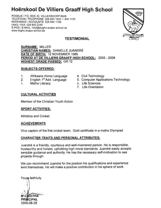 Hoerskool De Villiers Graaff High School
POSBUS / P.O. BOX 32, VILLIERSDORP 6848
TELEFOON / TELEPHONE: 028 840 1640 I 840 1125
REKENINGE /ACCOUNTS: 028 840 1706
FAKS / FAX: 028 840 2246
E-POS / E-MAIL: hoof@dvghs.wcape.school.za
www.dvghs.wcape.school.za
SURNAME: MILLER
CHRISTIAN NAMES: DANIELLE JUANDRE
DATE OF BIRTH: 12 NOVEMBER 1989
PERIOD AT DE VILLIERS GRAAFF HIGH SCHOOL: 2005-2008
HIGHEST GRADE PASSED: GR 12
SUBJECTS OFFERED:
1. Afrikaans Home Language 4. Civil Technology
2. English 1stAdd. Language 5. Computer Applications Technology
3. Maths Literacy 6.. Life Sciences
CULTURAL ACTIVITIES
Member of the Christian Youth Action
SPORT ACTIVITIES:
Athletics and Cricket
ACHIEVEMENTS
Vice-captain of the first cricket team; Gold certificate in a maths Olympiad
CHARACTER TRAITS AND PERSONAL ATTRIBUTES:
Juandre is a friendly, courteous and well-mannered person. He is responsible,
trustworthy and honest, upholding high moral standards. Juandre easily accepts
sensible guidance and authority. He has the necessary self-motivation to see
projects through.
We can recommend Juandre for the position his qualifications and experience
lend themselves. He will make a positive contribution in his sphere of work.
Yc ...........
TESTIMONIAL
7. Life Orientation
M
PI
2009- 06-26
 