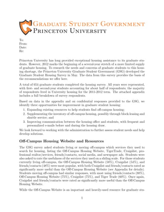 To:
From:
Date:
Re:
Princeton University has long provided exceptional housing assistance to its graduate stu-
dents. However, 2012 marks the beginning of a several-year stretch of a more limited supply
of graduate housing. To research the needs and concerns of graduate students to this hous-
ing shortage, the Princeton University Graduate Student Government (GSG) developed the
Graduate Student Housing Survey in May. The data from this survey provides the basis of
the recommendations we oﬀer here.
A total of 654 graduate students completed the housing survey. All years were represented,
with ﬁrst- and second-year students accounting for about half of respondents; the majority
of respondents lived in University housing for the 2011-2012 term. The attached appendix
includes a full breakdown of survey respondents.
Based on data in the appendix and on conﬁdential responses provided to the GSG, we
identify three opportunities for improvement in graduate student housing:
1. Expanding existing resources to help students ﬁnd oﬀ-campus housing;
2. Supplementing the inventory of oﬀ-campus housing, possibly through block-leasing and
shuttle service; and
3. Improving communication between the housing oﬃce and students, with frequent and
personalized e-mails before and during the housing draw.
We look forward to working with the administration to further assess student needs and help
develop solutions.
Oﬀ-Campus Housing Website and Resources
The GSG survey asked students living or moving oﬀ-campus which services they used to
search for housing, listing the Oﬀ-Campus Housing Website, TigerTrade, Craigslist, pro-
fessional realtor/services, friends/contacts, social media, and newspaper ads. Students were
also asked to rate the usefulness of the services they used on a sliding scale. For those students
currently living oﬀ-campus, the Oﬀ-Campus Housing Website (58%), Craigslist (54%), and
friends/contacts (48%) were most popular, with both Craigslist and friends/contacts rated as
signiﬁcantly more useful than the Oﬀ-Campus Housing Website (see Appendix for details).
Students moving oﬀ-campus had similar responses, with most using friends/contacts (80%),
Oﬀ-Campus Housing Website (75%), Craigslist (75%), and Tiger Trade (60%). Once again,
Craigslist and friends/contacts were rated as signiﬁcantly more useful than the Oﬀ-Campus
Housing Website.
While the Oﬀ-Campus Website is an important and heavily-used resource for graduate stu-
1
 