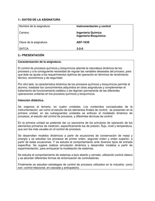 1.- DATOS DE LA ASIGNATURA
Nombre de la asignatura:
Carrera:
Clave de la asignatura:
SATCA
Instrumentación y control
Ingeniería Química
Ingeniería Bioquímica
AEF-1039
3-2-5
2.- PRESENTACIÓN
Caracterización de la asignatura.
El control de procesos químicos y bioquímicos atiende la naturaleza dinámica de los
procesos y a la consiguiente necesidad de regular las variables deseadas del proceso, para
que éste se ajuste a los requerimientos óptimos de operación en términos de rendimiento
técnico, económicos y de seguridad.
Por otro lado, la característica dinámica de los procesos químicos y bioquímicos permite al
alumno, trasladar los conocimientos adquiridos en otras asignaturas y complementar el
tratamiento de funcionamiento estático o de régimen permanente de las diferentes
operaciones unitarias en los procesos químicos y bioquímicos.
Intención didáctica.
Se organiza el temario, en cuatro unidades. Los contenidos conceptuales de la
instrumentación, así como el estudio de los elementos finales de control, se presentan en la
primera unidad, en las subsiguientes unidades se enfocan al modelado dinámico de
procesos, el estudio del control de procesos, y diferentes técnicas de control.
En la primera unidad se pretende dar un panorama de los principios de operación de los
elementos primarios de medición, específicamente los de presión, flujo, nivel y temperatura,
que son los más usuales en el control de procesos.
Se desarrollan modelos dinámicos a partir de ecuaciones de conservación de masa y
energía y se estudian los procesos de primer orden, segundo orden y orden superior, a
partir de estas ecuaciones. Y se estudia el comportamiento ante diversos tipos de entrada
específica. Se sugiere realizar simulación dinámica y desarrollar modelos a partir de
experimentación, para enriquecer la modelación de sistemas.
Se estudia el comportamiento de sistemas a lazo abierto y cerrado, utilizando control clásico
y se abordan diferentes formas de sintonización de controladores.
Finalmente se estudian estrategias de control de procesos utilizados en la industria, como
son: control relacional, en cascada y anticipatorio.
 