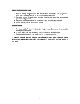 4
The Info Graphic Interactive Poster
 Produce digitally using soft wares that allow students to create the work. (Suggestions :
Apple User – Pages and Keynotes OR Microsoft Windows – Powerpoint )
 May use of any type of material, board, paper and medium as long as it is clear, appropriate and
presentable in digital format.
 Infographic Interactive Poster shall not exceeding 8 A2 size, all portrait or all landscape.
 Group Presentation should not exceed 15 minutes.
Individual Booklet
 The size should be A4 size and not exceeding 6 pages in total. Students may choose to do it in
landscape or portrait format.
 Scan and take pictures of all the pages for e-portfolio compilation before submission.
 Please upload the document on to your Online TGC Portfolio the week after.
All sketches, doodles, research, planning, discussion to be place in the e-portfolio. It’s the
responsibility of every student to make sure they record the process and final product of
their work.
 