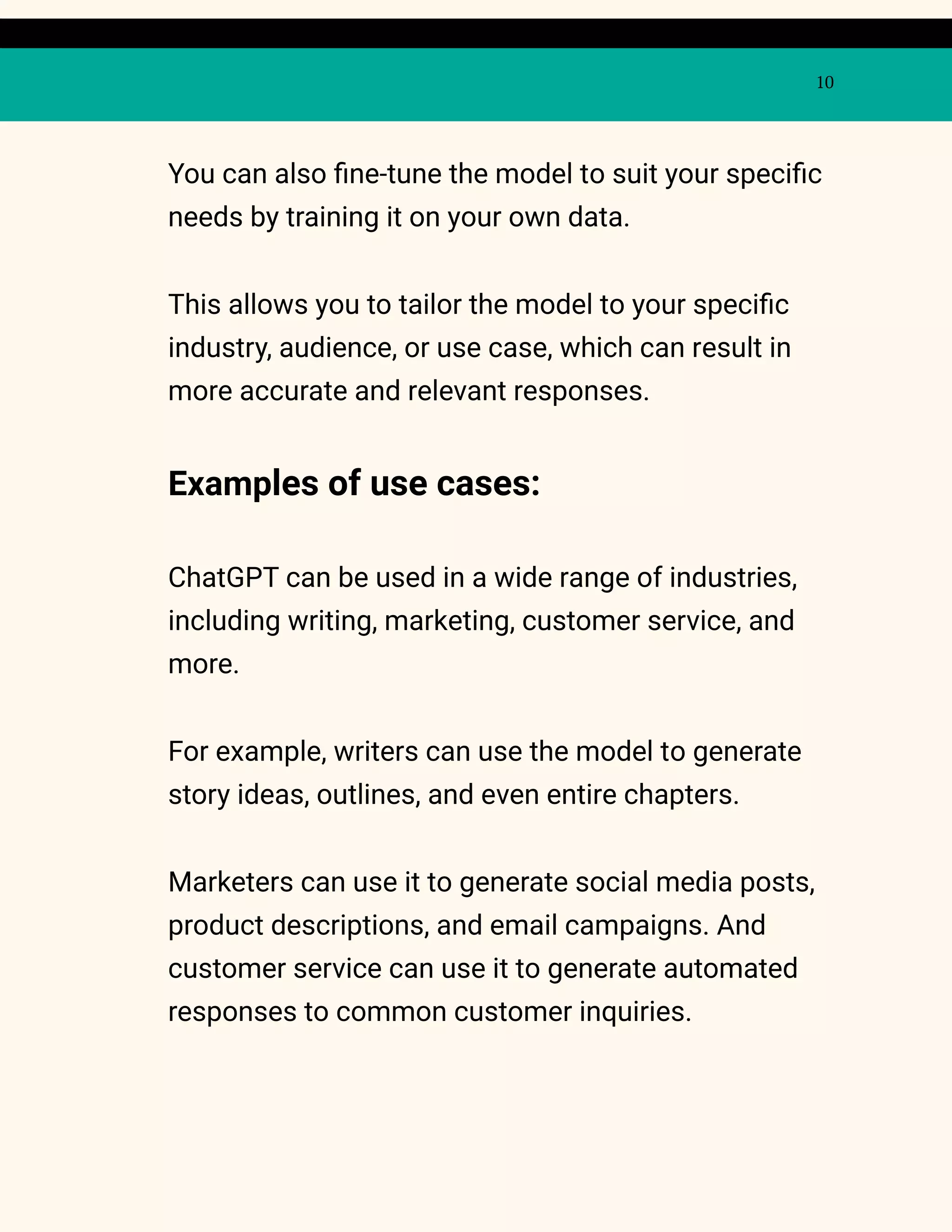 10
You can also fine-tune the model to suit your specific
needs by training it on your own data.
This allows you to tailor the model to your specific
industry, audience, or use case, which can result in
more accurate and relevant responses.
Examples of use cases:
ChatGPT can be used in a wide range of industries,
including writing, marketing, customer service, and
more.
For example, writers can use the model to generate
story ideas, outlines, and even entire chapters.
Marketers can use it to generate social media posts,
product descriptions, and email campaigns. And
customer service can use it to generate automated
responses to common customer inquiries.
 