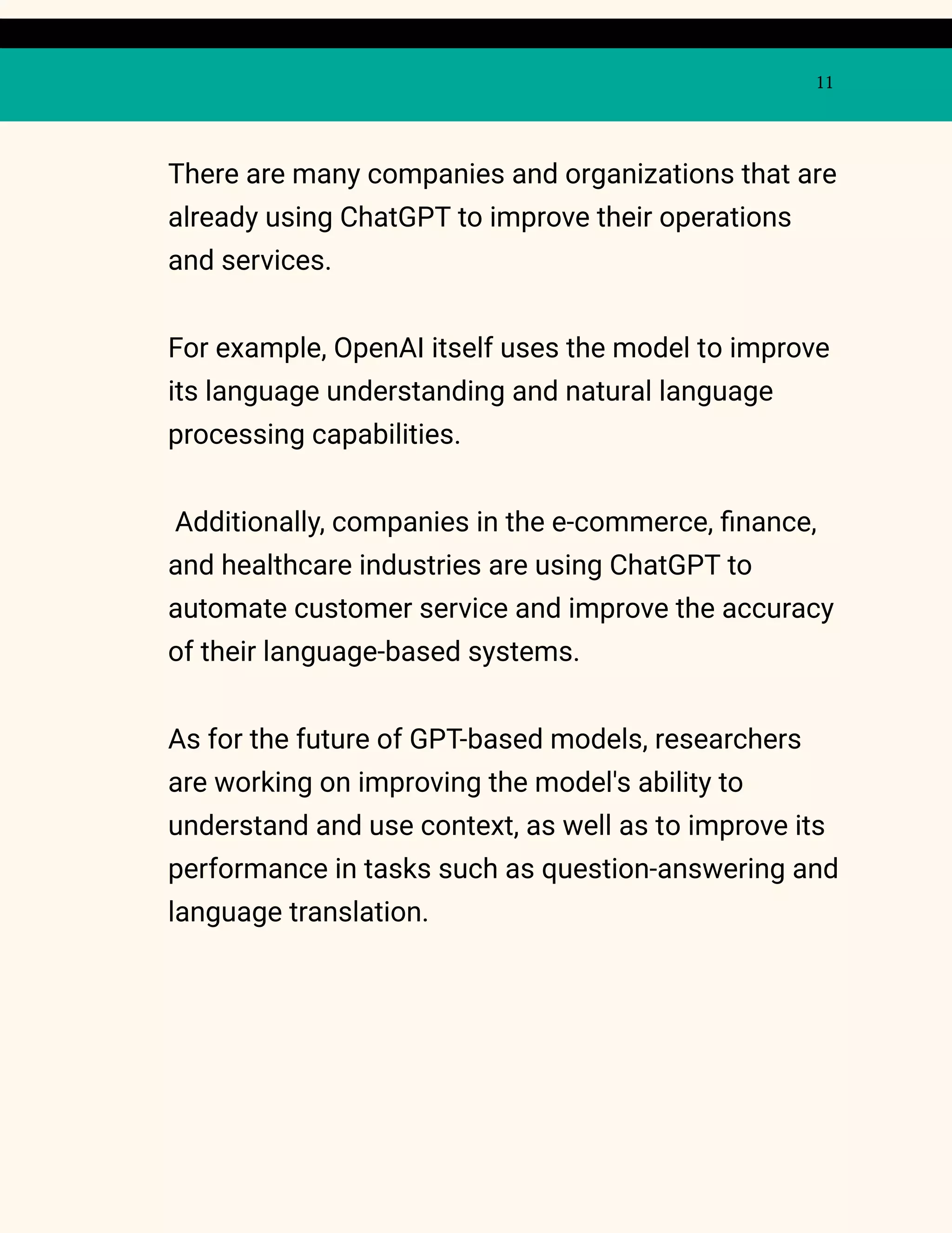 11
There are many companies and organizations that are
already using ChatGPT to improve their operations
and services.
For example, OpenAI itself uses the model to improve
its language understanding and natural language
processing capabilities.
Additionally, companies in the e-commerce, finance,
and healthcare industries are using ChatGPT to
automate customer service and improve the accuracy
of their language-based systems.
As for the future of GPT-based models, researchers
are working on improving the model's ability to
understand and use context, as well as to improve its
performance in tasks such as question-answering and
language translation.
 