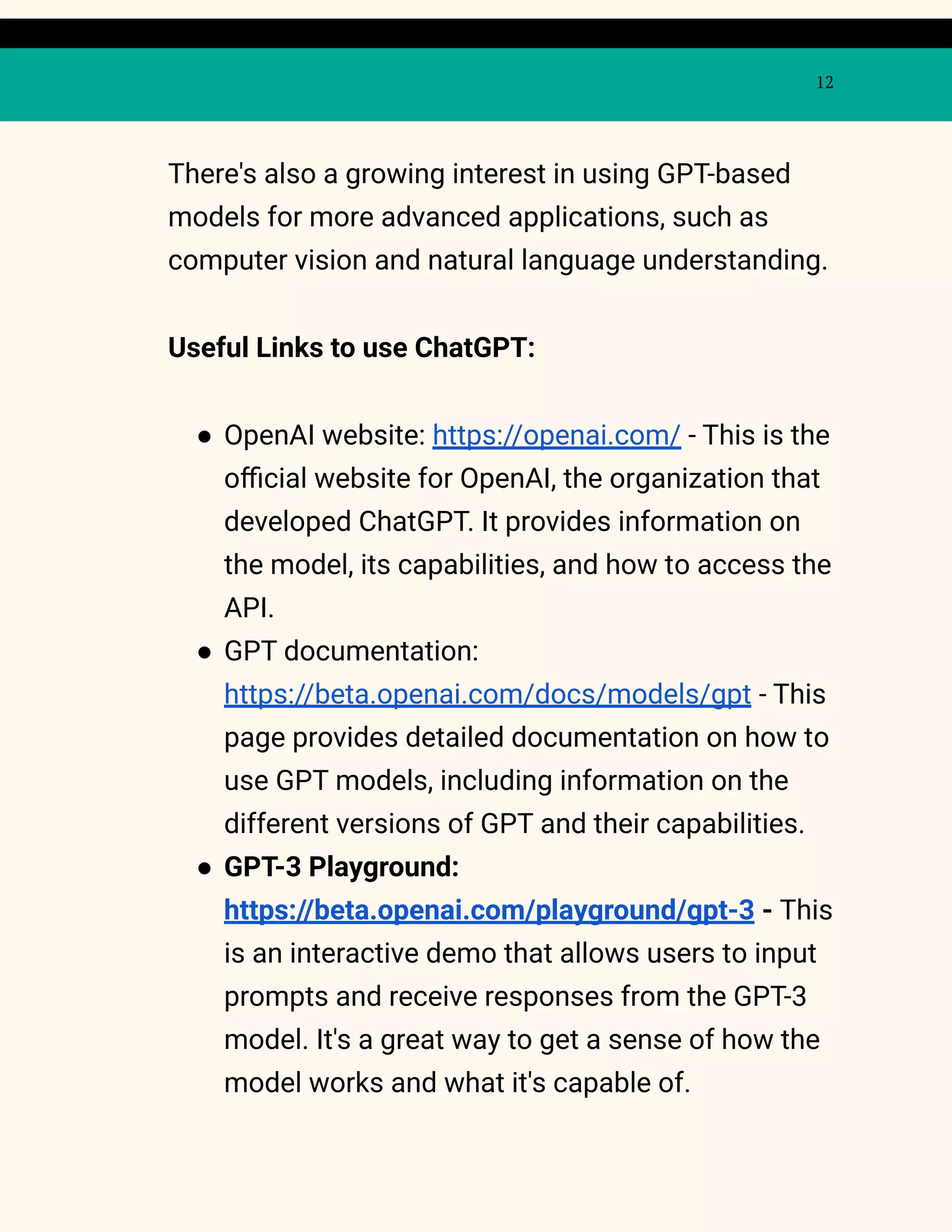 12
There's also a growing interest in using GPT-based
models for more advanced applications, such as
computer vision and natural language understanding.
Useful Links to use ChatGPT:
● OpenAI website: https://openai.com/ - This is the
official website for OpenAI, the organization that
developed ChatGPT. It provides information on
the model, its capabilities, and how to access the
API.
● GPT documentation:
https://beta.openai.com/docs/models/gpt - This
page provides detailed documentation on how to
use GPT models, including information on the
different versions of GPT and their capabilities.
● GPT-3 Playground:
https://beta.openai.com/playground/gpt-3 - This
is an interactive demo that allows users to input
prompts and receive responses from the GPT-3
model. It's a great way to get a sense of how the
model works and what it's capable of.
 