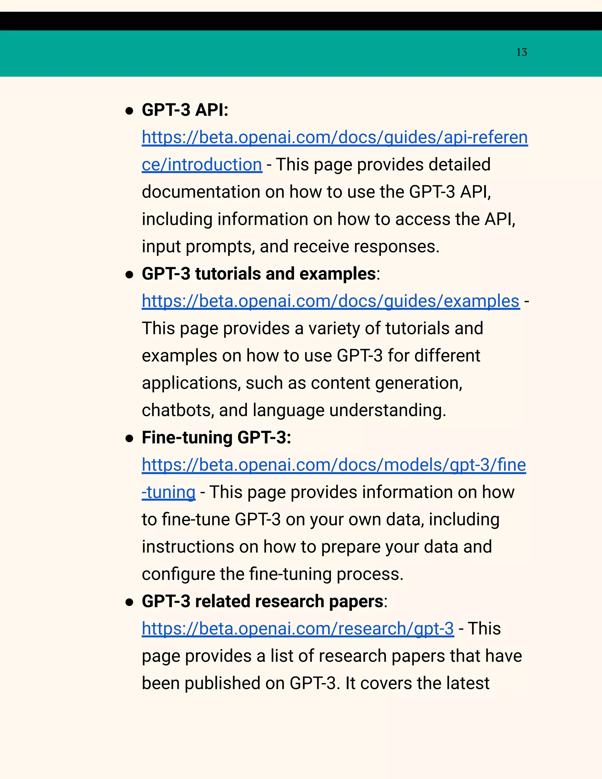 13
● GPT-3 API:
https://beta.openai.com/docs/guides/api-referen
ce/introduction - This page provides detailed
documentation on how to use the GPT-3 API,
including information on how to access the API,
input prompts, and receive responses.
● GPT-3 tutorials and examples:
https://beta.openai.com/docs/guides/examples -
This page provides a variety of tutorials and
examples on how to use GPT-3 for different
applications, such as content generation,
chatbots, and language understanding.
● Fine-tuning GPT-3:
https://beta.openai.com/docs/models/gpt-3/fine
-tuning - This page provides information on how
to fine-tune GPT-3 on your own data, including
instructions on how to prepare your data and
configure the fine-tuning process.
● GPT-3 related research papers:
https://beta.openai.com/research/gpt-3 - This
page provides a list of research papers that have
been published on GPT-3. It covers the latest
 