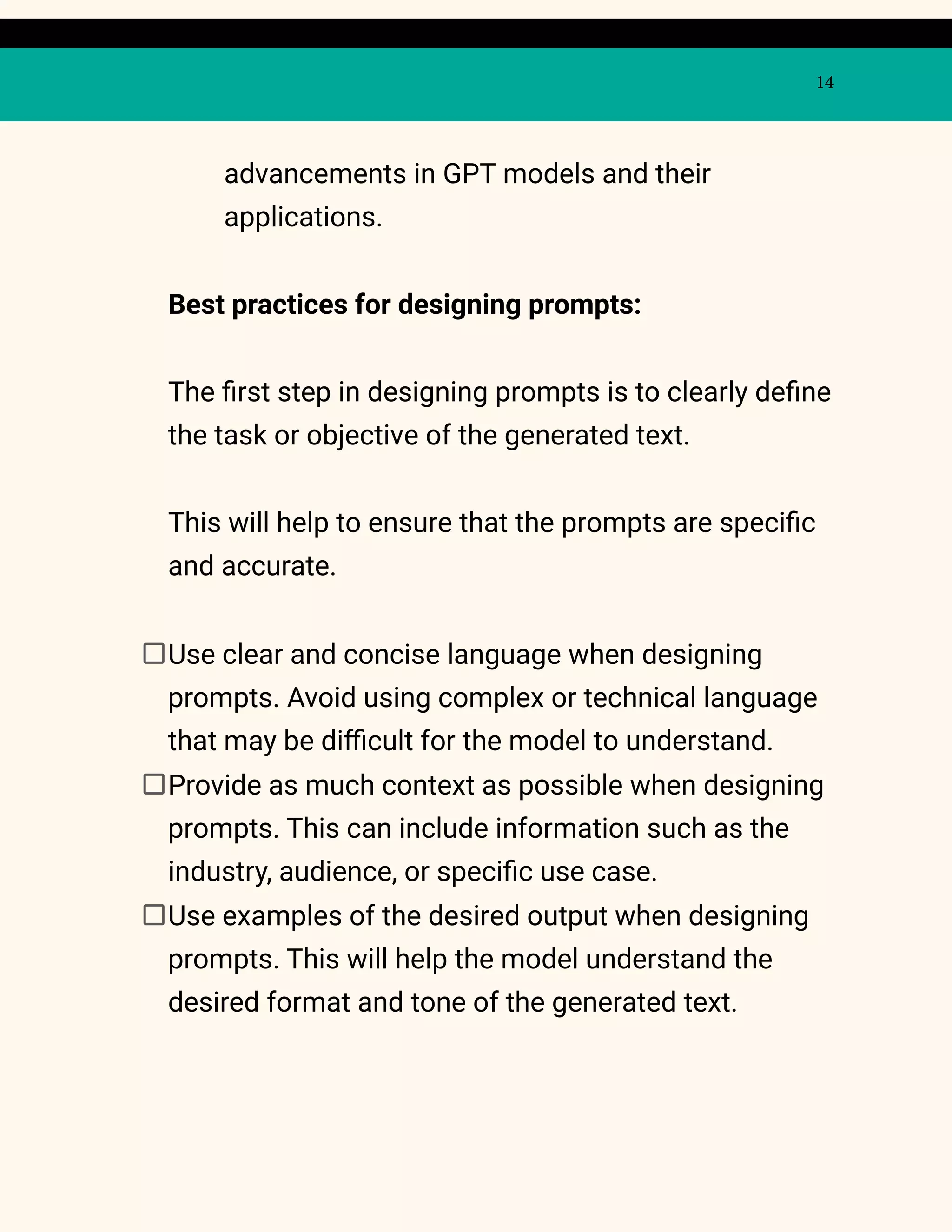 14
advancements in GPT models and their
applications.
Best practices for designing prompts:
The first step in designing prompts is to clearly define
the task or objective of the generated text.
This will help to ensure that the prompts are specific
and accurate.
Use clear and concise language when designing
prompts. Avoid using complex or technical language
that may be difficult for the model to understand.
Provide as much context as possible when designing
prompts. This can include information such as the
industry, audience, or specific use case.
Use examples of the desired output when designing
prompts. This will help the model understand the
desired format and tone of the generated text.
 