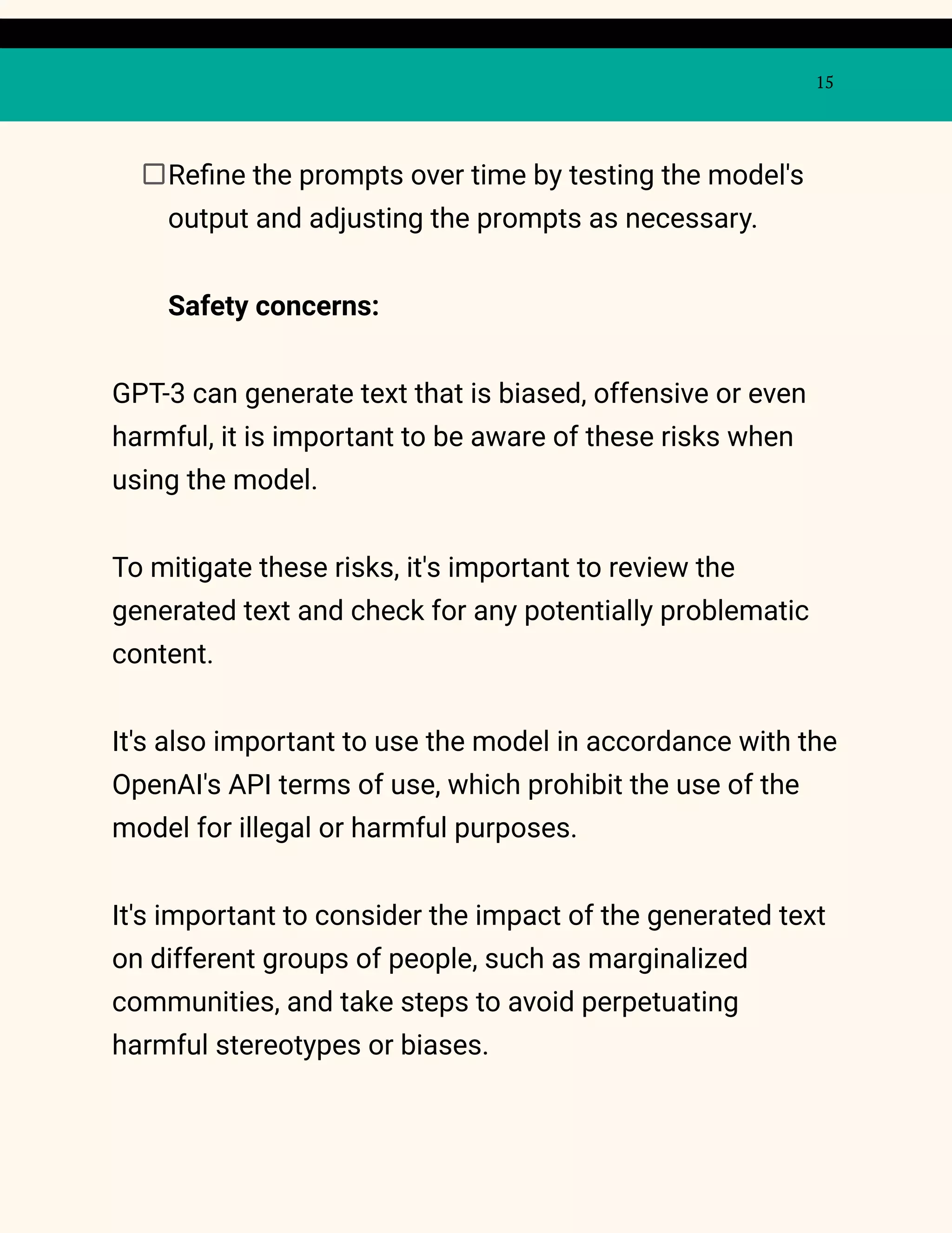 15
Refine the prompts over time by testing the model's
output and adjusting the prompts as necessary.
Safety concerns:
GPT-3 can generate text that is biased, offensive or even
harmful, it is important to be aware of these risks when
using the model.
To mitigate these risks, it's important to review the
generated text and check for any potentially problematic
content.
It's also important to use the model in accordance with the
OpenAI's API terms of use, which prohibit the use of the
model for illegal or harmful purposes.
It's important to consider the impact of the generated text
on different groups of people, such as marginalized
communities, and take steps to avoid perpetuating
harmful stereotypes or biases.
 