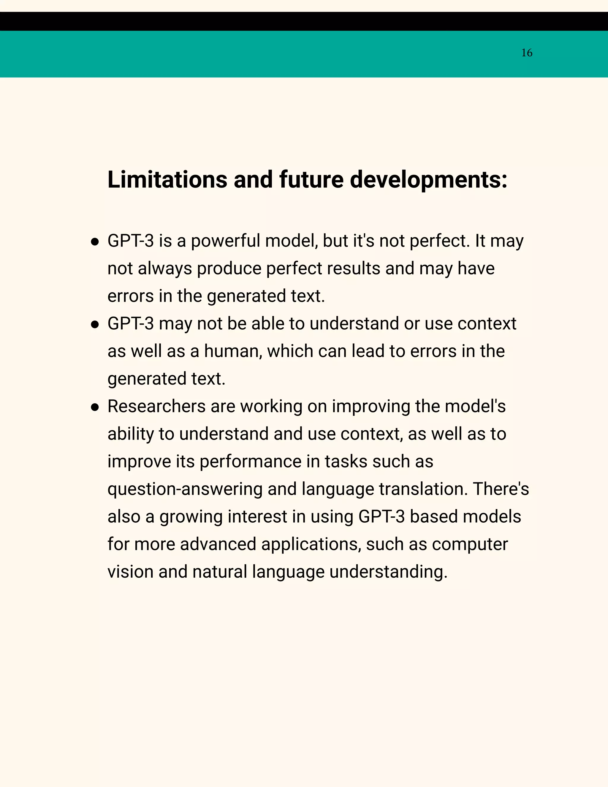 16
Limitations and future developments:
● GPT-3 is a powerful model, but it's not perfect. It may
not always produce perfect results and may have
errors in the generated text.
● GPT-3 may not be able to understand or use context
as well as a human, which can lead to errors in the
generated text.
● Researchers are working on improving the model's
ability to understand and use context, as well as to
improve its performance in tasks such as
question-answering and language translation. There's
also a growing interest in using GPT-3 based models
for more advanced applications, such as computer
vision and natural language understanding.
 