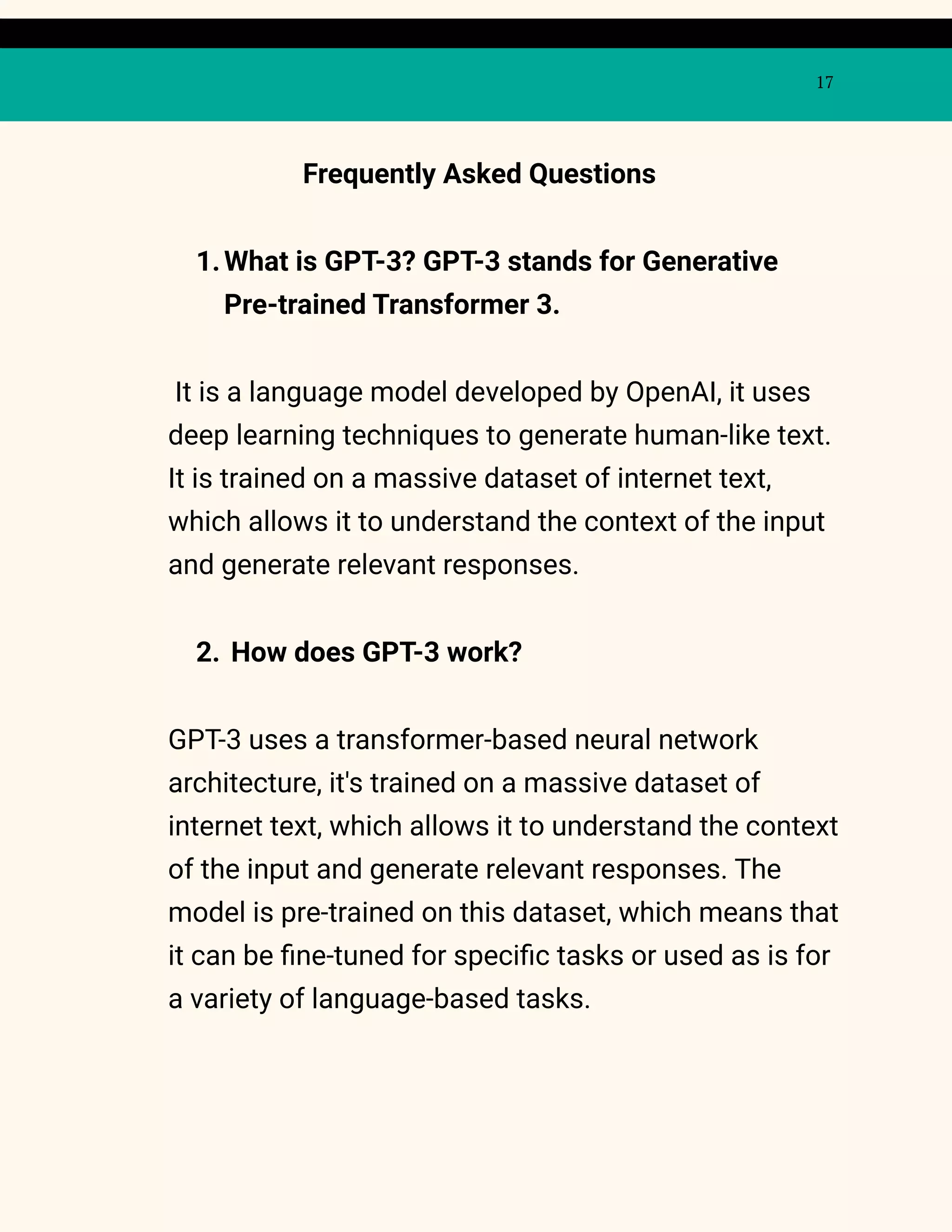 17
Frequently Asked Questions
1.What is GPT-3? GPT-3 stands for Generative
Pre-trained Transformer 3.
It is a language model developed by OpenAI, it uses
deep learning techniques to generate human-like text.
It is trained on a massive dataset of internet text,
which allows it to understand the context of the input
and generate relevant responses.
2. How does GPT-3 work?
GPT-3 uses a transformer-based neural network
architecture, it's trained on a massive dataset of
internet text, which allows it to understand the context
of the input and generate relevant responses. The
model is pre-trained on this dataset, which means that
it can be fine-tuned for specific tasks or used as is for
a variety of language-based tasks.
 