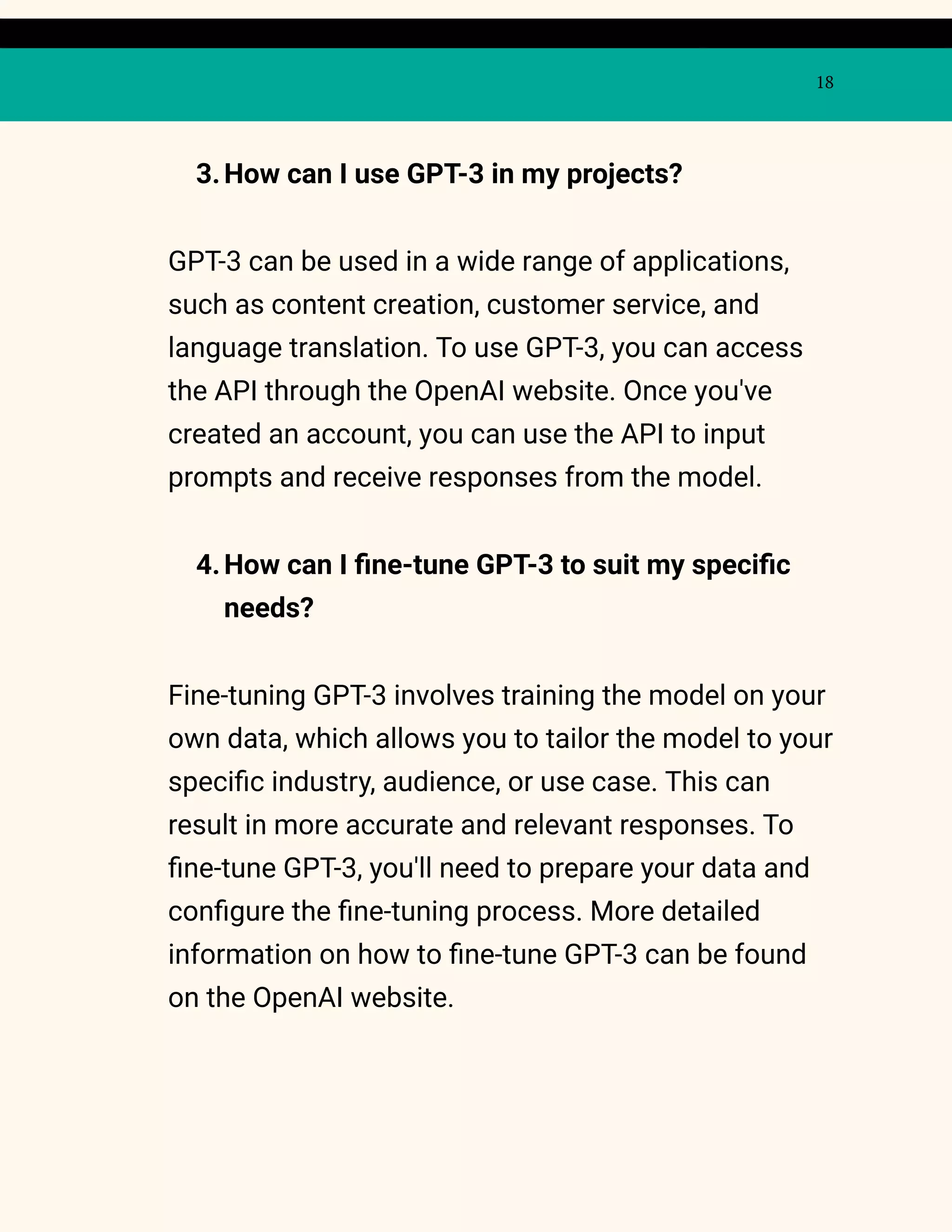 18
3.How can I use GPT-3 in my projects?
GPT-3 can be used in a wide range of applications,
such as content creation, customer service, and
language translation. To use GPT-3, you can access
the API through the OpenAI website. Once you've
created an account, you can use the API to input
prompts and receive responses from the model.
4.How can I fine-tune GPT-3 to suit my specific
needs?
Fine-tuning GPT-3 involves training the model on your
own data, which allows you to tailor the model to your
specific industry, audience, or use case. This can
result in more accurate and relevant responses. To
fine-tune GPT-3, you'll need to prepare your data and
configure the fine-tuning process. More detailed
information on how to fine-tune GPT-3 can be found
on the OpenAI website.
 