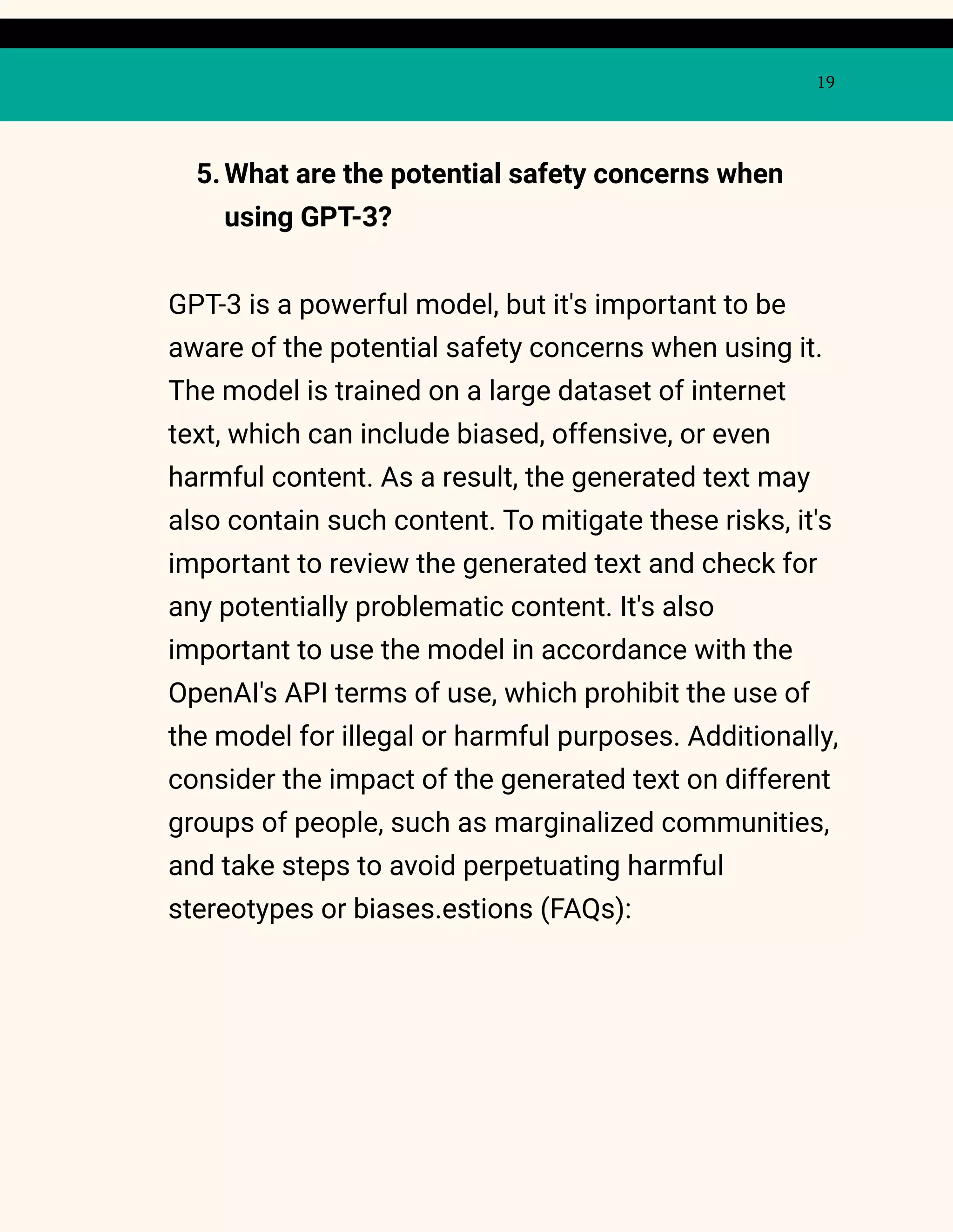 19
5.What are the potential safety concerns when
using GPT-3?
GPT-3 is a powerful model, but it's important to be
aware of the potential safety concerns when using it.
The model is trained on a large dataset of internet
text, which can include biased, offensive, or even
harmful content. As a result, the generated text may
also contain such content. To mitigate these risks, it's
important to review the generated text and check for
any potentially problematic content. It's also
important to use the model in accordance with the
OpenAI's API terms of use, which prohibit the use of
the model for illegal or harmful purposes. Additionally,
consider the impact of the generated text on different
groups of people, such as marginalized communities,
and take steps to avoid perpetuating harmful
stereotypes or biases.estions (FAQs):
 